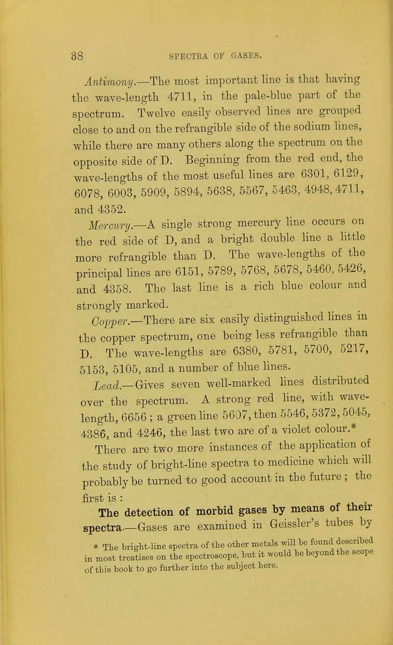 Antimony.—The most important line is that having the wave-length 4711, in the pale-blue part of the spectrum. Twelve easily observed lines are grouped close to and on the refrangible side of the sodium lines, while there are many others along the spectrum on the opposite side of D. Beginning from the red end, the wave-lengths of the most useful lines are 6301, 6129, 6078, 6003, 5909, 5894, 5638, 5567, 5463, 4948,4711, and 4352. Mercury.—A single strong mercury line occurs on the red side of D, and a bright double line a little more refrangible than D. The wave-lengths of the principal lines are 6151, 5789, 5768, 5678, 5460, 5426, and 4358. The last line is a rich blue colour and strongly marked. Copper.—Inhere are six easily distinguished lines in the copper spectrum, one being less refrangible than D. The wave-lengths are 6380, 5781, 5700, 5217, 5153, 5105, and a number of blue lines. Lead.—GiYes seven well-marked lines distributed over the spectrum. A strong red line, with wave- length, 6656 ; a green line 5607, then 5546, 5372,5045, 4386, and 4246, the last two are of a violet colour.* There are two more instances of the application of the study of bright-line spectra to medicine which will probably be turned to good account in the future ; the first is : The detection of morbid gases by means of their spectra—Gases are examined in Geissler's tubes by * The bright-line spectra of the other metals ^ill be found described in most treatises on the spectroscope, but it would be beyond the scope of this book to go further into the subject here.