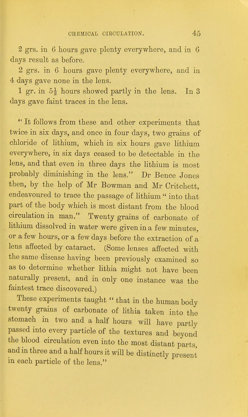 2 grs. in 6 hours gave plenty everywhere, and in 6 days result as before. 2 grs. in 6 hours gave plenty everywhere, and in 4 days gave none in the lens. 1 gr. in 5^ hours showed partly in the lens. In 3 days gave faint traces in the lens. *' It follows from these and other experiments that twice in six days, and once in four days, two grains of chloride of lithium, which in six hours gave lithium everywhere, in six days ceased to be detectable in the lens, and that even in three days the lithium is most probably diminishing in the lens. Dr Bence Jones then, by the help of Mr Bowman and Mr Critchett, endeavoured to trace the passage of lithium  into that part of the body which is most distant from the blood circulation in man. Twenty grains of carbonate of lithium dissolved in water were given in a few minutes, or a few hours, or a few days before the extraction of a lens affected by cataract. (Some lenses affected with the same disease having been previously examined so as to determine whether lithia might not have been naturally present, and in only one instance was the faintest trace discovered.) These experiments taught  that in the human body twenty grains of carbonate of Hthia taken into the stomach in two and a half hours will have partly passed into every particle of the textures and beyond the blood circulation even into the most distant parts and in three and a half hours it will be distinctly present in each particle of the lens.