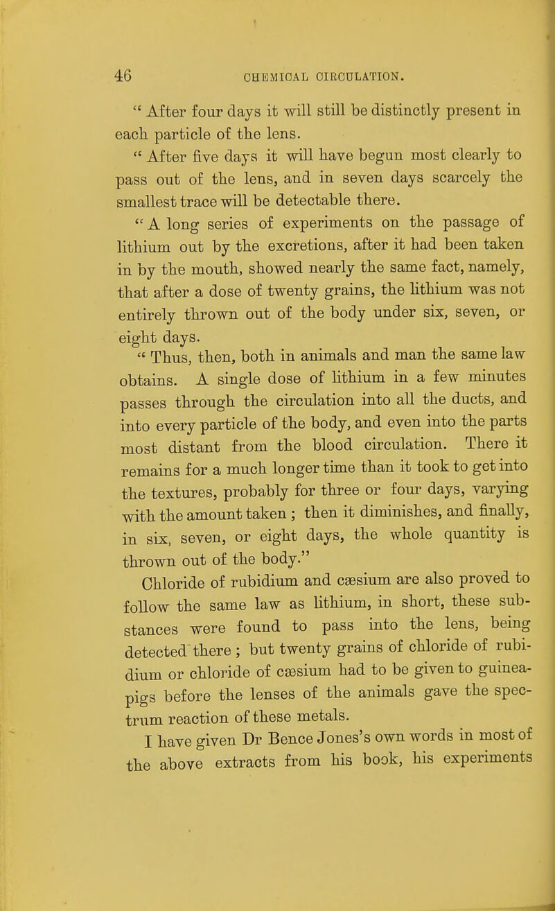  After four days it will still be distinctly present in each, particle of the lens.  After five days it will have begun most clearly to pass out of the lens, and in seven days scarcely the smallest trace will be detectable there.  A long series of experiments on the passage of lithium out by the excretions, after it had been taken in by the mouth, showed nearly the same fact, namely, that after a dose of twenty grains, the lithium was not entirely thrown out of the body under six, seven, or eight days.  Thus, then, botli in animals and man the same law obtains. A single dose of lithium in a few minutes passes through the circulation into all the ducts, and into every particle of the body, and even into the parts most distant from the blood circulation. There it remains for a much longer time than it took to get into the textures, probably for three or four days, varying with the amount taken ; then it diminishes, and finally, in six, seven, or eight days, the whole quantity is thrown out of the body. Chloride of rubidium and caesium are also proved to follow the same law as lithium, in short, these sub- stances were found to pass into the lens, being detected there ; but twenty grains of chloride of rubi- dium or chloride of caesium had to be given to guinea- pigs before the lenses of the animals gave the spec- trum reaction of these metals. I have given Dr Bence Jones's own words in most of the above extracts from his book, his experiments