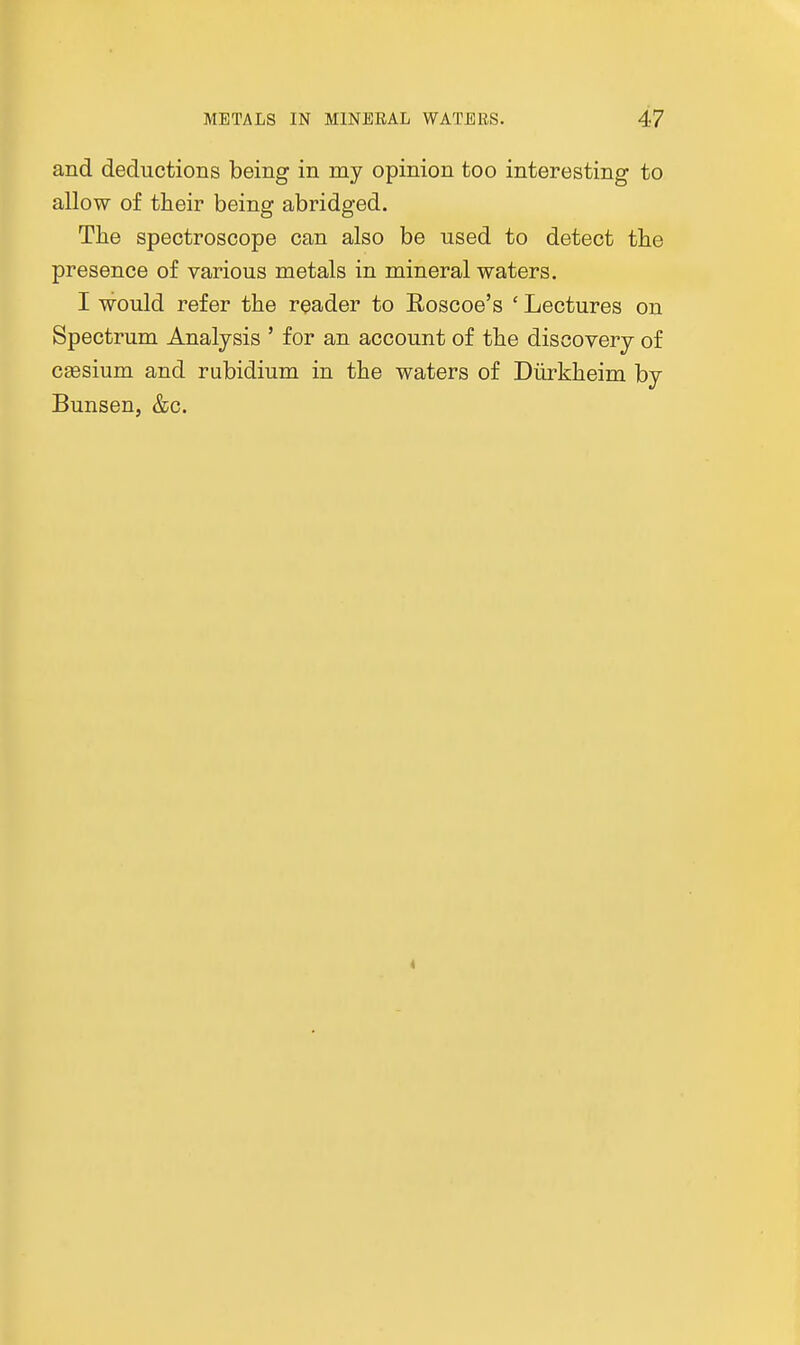 and deductions being in my opinion too interesting to allow of their being abridged. The spectroscope can also be used to detect the presence of various metals in mineral waters. I would refer the reader to Eoscoe's ' Lectures on Spectrum Analysis ' for an account of the discovery of caesium and rubidium in the waters of Diirkheim by Bunsen, &c.