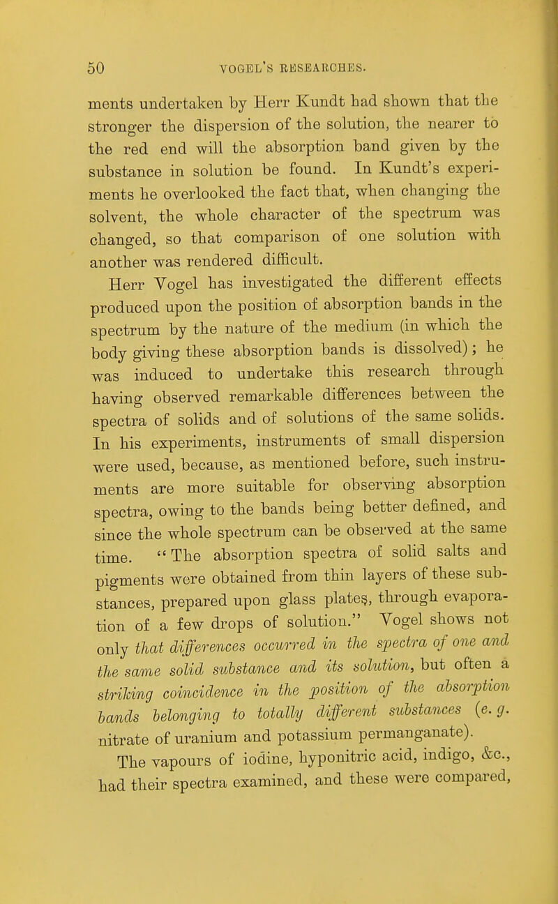 ments undertaken by Herr Kundt had shown that the stronger the dispersion of the solution, the nearer to the red end will the absorption band given by the substance in solution be found. In Kundt's experi- ments he overlooked the fact that, when changing the solvent, the whole character of the spectrum was changed, so that comparison of one solution with another was rendered difficult. Herr Yogel has investigated the different effects produced upon the position of absorption bands in the spectrum by the nature of the medium (in which the body giving these absorption bands is dissolved); he was induced to undertake this research through having observed remarkable differences between the spectra of solids and of solutions of the same solids. In his experiments, instruments of small dispersion were used, because, as mentioned before, such instru- ments are more suitable for observing absorption spectra, owing to the bands being better defined, and since the whole spectrum can be observed at the same time. The absorption spectra of solid salts and pigments were obtained from thin layers of these sub- stances, prepared upon glass plate^, through evapora- tion of a few drops of solution. Vogel shows not only that differences occurred in the spectra of one and the same solid substance and its solution, but often a strihi/ng coincidence in the position of the absorption hands belonging to totally different substances {e.g. nitrate of uranium and potassium permanganate). The vapours of iodine, hyponitric acid, indigo, &c., had their spectra examined, and these were compared,