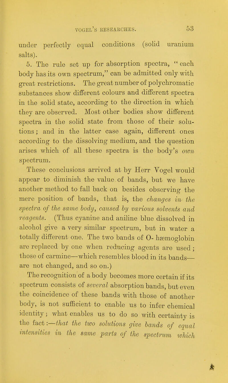 under perfectly equal conditions (solid uranium salts). 5. The rule set up for absorption spectra,  eack body has its own spectrum, can be admitted only with great restrictions. The great number of polychromatic substances show different colours and different spectra in the solid state, according to the direction in which they are observed. Most other bodies show different spectra in the solid state from those of their solu- tions ; and in the latter case again, different ones according to the dissolving medium, and the question arises which of all these spectra is the body's own spectrum. These conclusions arrived at by Herr Vogel would appear to diminish the value of bands, but we have another method to fall back on besides observing the mere position of bands, that is, the changes in the spectra of the same body, caused by various solvents and reagents. (Thus cyanine and aniline blue dissolved in alcohol give a very similar spectrum, but in water a totally different one. The two bands of 0- haemoglobin are replaced by one when reducing agents are used; those of carmine—which resembles blood in its bands are not changed, and so on.) The recognition of a body becomes more certain if its spectrum consists of several absorption bands, but even the coincidence of these bands with those of another body, is not sufficient to enable us to infer chemical identity; what enables us to do so with certainty is the fact:—that the two solutions give hands of equal intensities in the same parts of the spectrum which