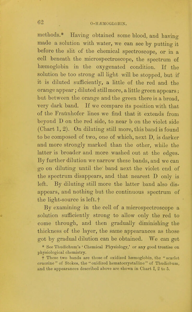 O-HiliMOGLOBlN. methods.* Having obtained some blood, and having made a solution with water, we can see bv putting it before the slit of the chemical spectroscope, or in a cell beneath the microspectroscope, the spectrum of hemoglobin in the oxygenated condition. If the solution be too strong all light will be stopped, but if it is diluted sufl&cientlj, a little of the red and the orange appear; diluted still more, a little green appears; but between the orange and the green there is a broad, very dark band. If we compare its position with that of the Fraiinhofer lines we find that it extends from beyond D on the red side, to near b on the violet side (Chart 1, 2). On diluting still more, this band is found to be composed of two, one of which, next D, is darker and more strongly marked than the other, while the latter is broader and more washed out at the edges. By further dilution we narrow these bands, and we can go on diluting until the' band next the violet end of the spectrum disappears, and that nearest D only is left. By diluting still more the latter band also dis- appears, and nothing but the continuous spectrum of the light-source is left.f By examining in the cell of a microspectroscope a solution sufficiently strong to allow only the red to come through, and then gradually diminishing the thickness of the layer, the same appearances as those got by gradual dilution can be obtained. We can get * See Thudichum's ' Oliemical Physiology,' or any good treatise on physiological chemistry. f These two bands are those of oxidized haemoglobin, the  scarlet cruorine  of Stokes, the oxidized hematocrystalline of Thudicbum, and the appearances described above are shown in Chart I, 2 to 5.