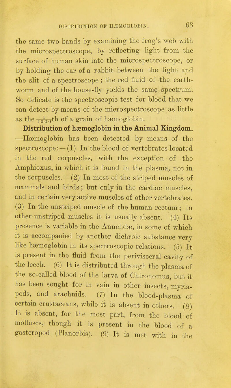 the same two bands by examining the frog's web with the microspectroscope, by reflecting light from the surface of human skin into the microspectroscope, or by holding the ear of a rabbit between the light and the slit of a spectroscope; the red fluid of the earth- worm and of the house-fly yields the sam^ spectrum. So delicate is the spectroscopic test for blood that we can detect by means of the microspectroscope, as little as the lo^ogth of a grain of hgemoglobin. Distribution of haemoglobin in the Animal Kingdom. —HEemoglobin has been detected by means of the spectroscope:—(1) In the blood of vertebrates located in the red corpuscles, with the exception of the Amphioxus, in which it is found in the plasma, not in the corpuscles. (2) In most of the striped muscles of mammals and birds; but only in the cardiac muscles, and in certain very active muscles of other vertebrates. (3) In the unstriped muscle of the human rectum; in other unstriped muscles it is usually absent. (4) Its presence is variable in the Annehdge, in some of which it is accompanied by another dichroic substance very like haemoglobin in its spectroscopic relations. (5) It is present in the fluid from the perivisceral cavity of the leech. (6) It is distributed through the plasma of the so-called blood of the larva of Chirouomus, but it has been sought for in vain in other insects, myria- pods, and arachnids. (7) In the blood-plasma of certain crustaceans, while it is absent in others. (8) It is absent, for the most part, from the blood of molluscs, though it is present in the blood of a gasteropod (Planorbis). (9) It is met with in the