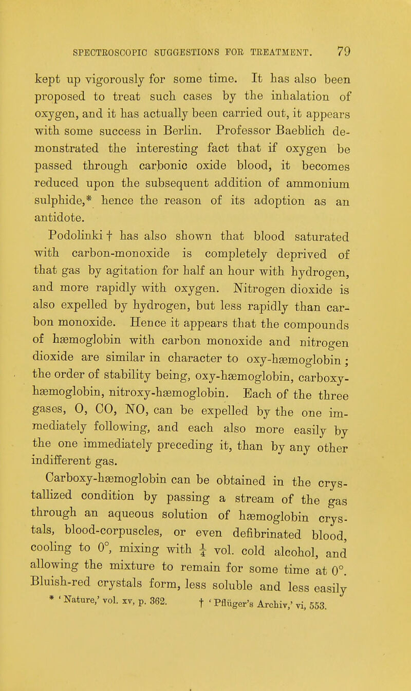 kept up vigorouslj for some time. It has also been proposed to treat such, cases by the inhalation of oxygen, and it has actually been carried out, it appears with some success in Berlin. Professor Baeblich de- monstrated the interesting fact that if oxygen be passed through carbonic oxide blood, it becomes reduced upon the subsequent addition of ammonium sulphide,* hence the reason of its adoption as an antidote. Podolinki f has also shown that blood saturated with carbon-monoxide is completely deprived of that gas by agitation for half an hour with hydrogen, and more rapidly with oxygen. Nitrogen dioxide is also expelled by hydrogen, but less rapidly than car- bon monoxide. Heuce it appears that the compounds of haemoglobin with carbon monoxide and nitrogen dioxide are similar in character to oxy-hsemoglobin; the order of stability being, oxy-h£emoglobin, carboxy- h^moglobin, nitroxy-h^moglobin. Each of the three gases, 0, CO, NO, can be expelled by the one im- mediately following, and each also more easily by the one immediately preceding it, than by any other indifferent gas. Carboxy-haemoglobin can be obtained in the crys- tallized condition by passing a stream of the gas through an aqueous solution of haemoglobin crys- tals, blood-corpuscles, or even defibrinated blood, cooling to 0°, mixing with i vol. cold alcohol, and allowing the mixture to remain for some time at 0°. Bluish-red crystals form, less soluble and less easily * < Nature/ vol. xv, p. 362. f ' PAuger's Arcbiv,' vi. 553.