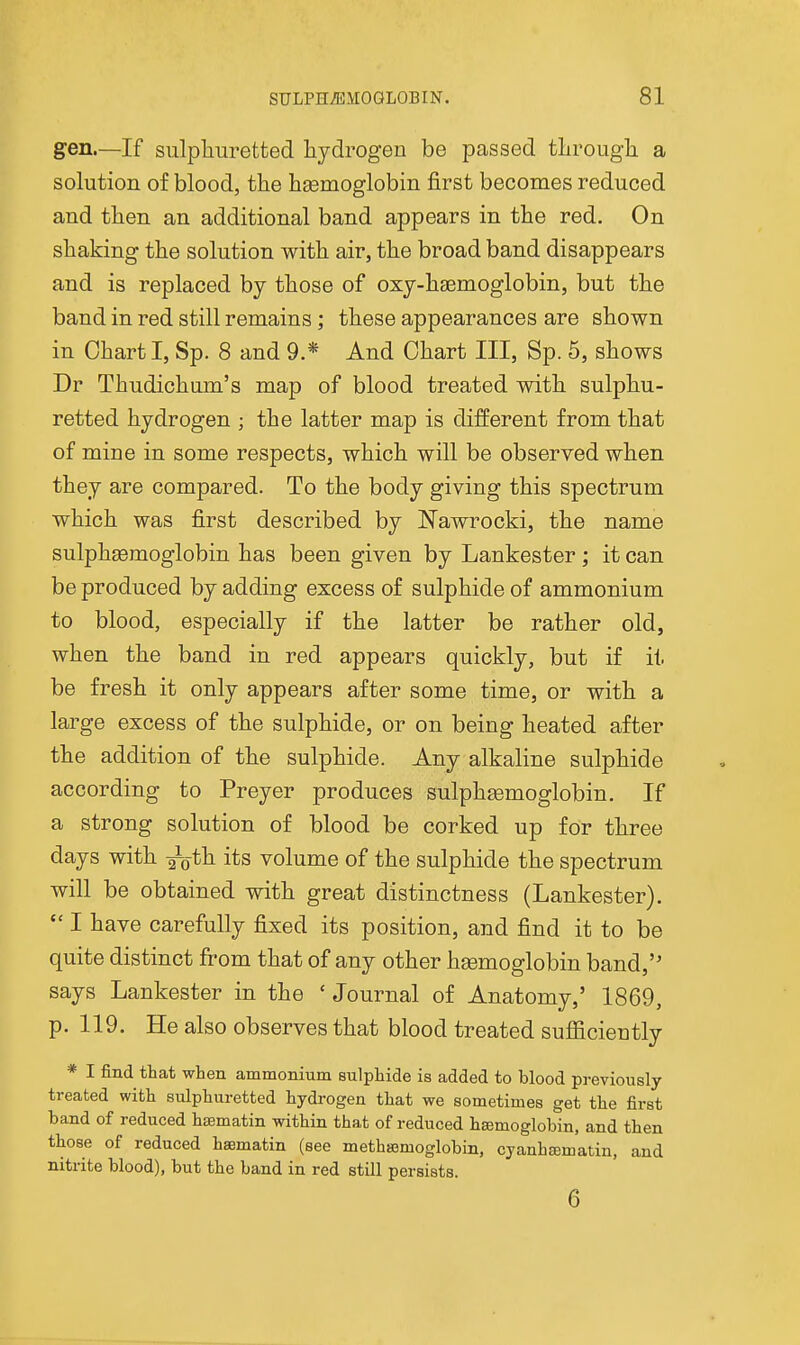 gen—If sulphuretted hydrogen be passed through a solution of blood, the haemoglobin first becomes reduced and then an additional band appears in the red. On shaking the solution with air, the broad band disappears and is replaced by those of oxy-haemoglobin, but the band in red still remains; these appearances are shown in Chart I, Sp. 8 and 9.* And Chart III, Sp. 5, shows Dr Thudichum's map of blood treated with sulphu- retted hydrogen ; the latter map is different from that of mine in some respects, which will be observed when they are compared. To the body giving this spectrum which was first described by Nawrocki, the name sulphsemoglobin has been given by Lankester ; it can be produced by adding excess of sulphide of ammonium to blood, especially if the latter be rather old, when the band in red appears quickly, but if it be fresh it only appears after some time, or with a large excess of the sulphide, or on being heated after the addition of the sulphide. Any alkaline sulphide according to Preyer produces sulphsemoglobin. If a strong solution of blood be corked up for three days with ^^th its volume of the sulphide the spectrum will be obtained with great distinctness (Lankester).  I have carefully fixed its position, and find it to be quite distinct from that of any other hgemoglobin band, says Lankester in the ' Journal of Anatomy,' 1869, p. 119. He also observes that blood treated sufficiently * I find that when ammonium sulphide is added to blood previously treated with sulphuretted hydrogen that we sometimes get the first band of reduced hsematin within that of reduced hajmoglobin, and then those of reduced haematin (see methasmoglobin, cyanhajmatin, and nitrite blood), but the band in red still persists. 6