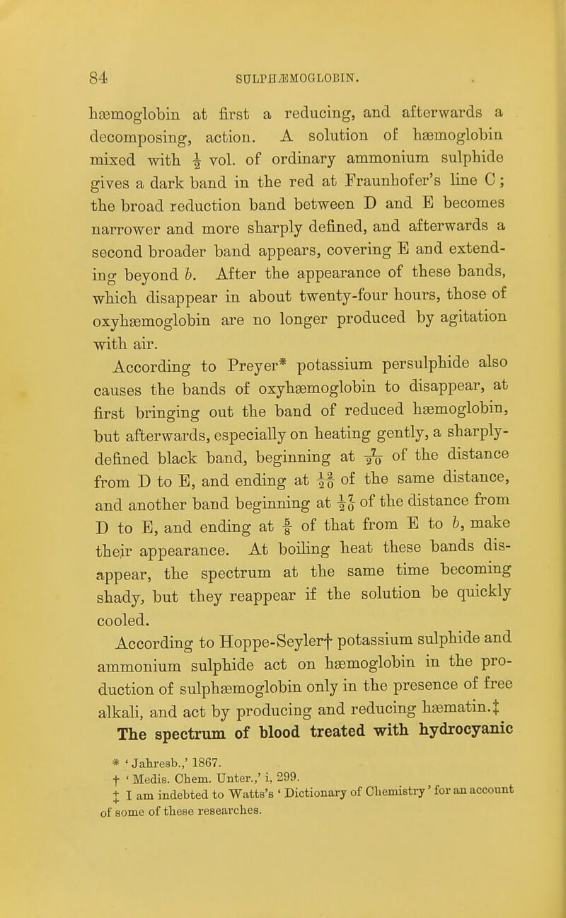 hsemoglobm at first a reducing, and afterwards a decomposing, action. A solution of haemoglobin mixed witli ^ vol. of ordinary ammonium sulphide gives a dark band in the red at Fraunbof er's line C; the broad reduction band between D and E becomes narrower and more sharply defined, and afterwards a second broader band appears, covering B and extend- ing beyond b. After the appearance of these bands, which disappear in about twenty-four hours, those of oxyhgemoglobin are no longer produced by agitation with air. According to Preyer* potassium persulphide also causes the bands of oxyhgemoglobin to disappear, at first bringing out the baud of reduced haemoglobin, but afterwards, especially on heating gently, a sharply- defined black band, beginning at of the distance from D to B, and ending at ^ of the same distance, and another band beginning at of the distance from D to B, and ending at f of that from B to h, make their appearance. At boiling heat these bands dis- appear, the spectrum at the same time becommg shady, but they reappear if the solution be quickly cooled. According to Hoppe-Seylerf potassium sulphide and ammonium sulphide act on haemoglobin in the pro- duction of sulphaemoglobin only in the presence of free alkah, and act by producing and reducing hfematin.J The spectrum of blood treated with hydrocyanic * ' Jahresb.,' 1867. t ' Medis. Chem. Unter.,' i, 299. + I am indebted to Watts's ' Dictionary of Oliemistry' for an account of some of these researches.