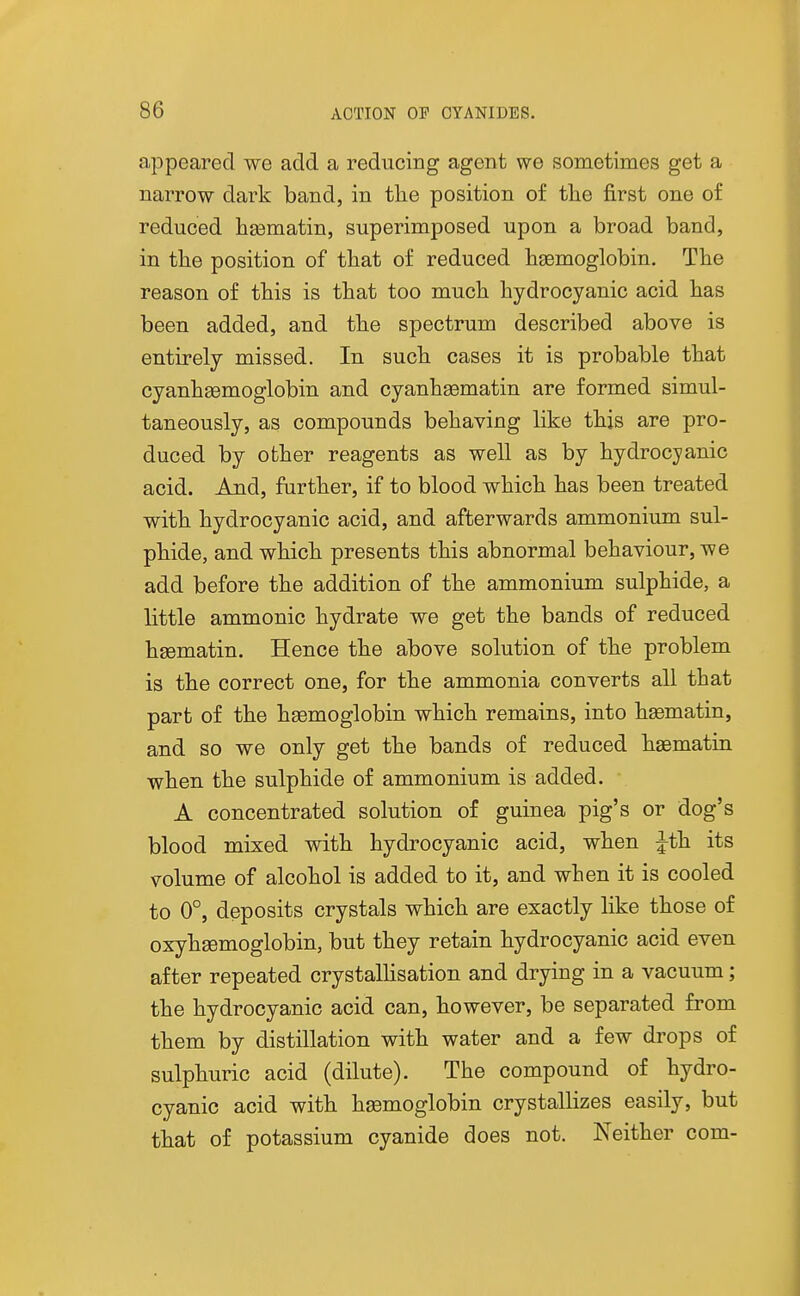 appeared we add a reducing agent we sometimes get a narrow dark band, in the position of the first one of reduced hgematin, superimposed upon a broad band, in the position of that of reduced haemoglobin. The reason of this is that too much hydrocyanic acid has been added, and the spectrum described above is entirely missed. In such cases it is probable that cyanhgemoglobin and cyanhgematin are formed simul- taneously, as compounds behaving like this are pro- duced by other reagents as well as by hydrocyanic acid. And, farther, if to blood which has been treated with hydrocyanic acid, and afterwards ammonium sul- phide, and which presents this abnormal behaviour, we add before the addition of the ammonium sulphide, a little ammonic hydrate we get the bands of reduced hsematin. Hence the above solution of the problem is the correct one, for the ammonia converts all that part of the haemoglobin which remains, into hasmatin, and so we only get the bands of reduced haematin when the sulphide of ammonium is added. A concentrated solution of guinea pig's or dog's blood mixed with hydrocyanic acid, when Jth its volume of alcohol is added to it, and when it is cooled to 0°, deposits crystals which are exactly like those of oxyhaemoglobin, but they retain hydrocyanic acid even after repeated crystallisation and drying in a vacuum; the hydrocyanic acid can, however, be separated from them by distillation with water and a few drops of sulphuric acid (dilute). The compound of hydro- cyanic acid with haemoglobin crystallizes easily, but that of potassium cyanide does not. Neither com-