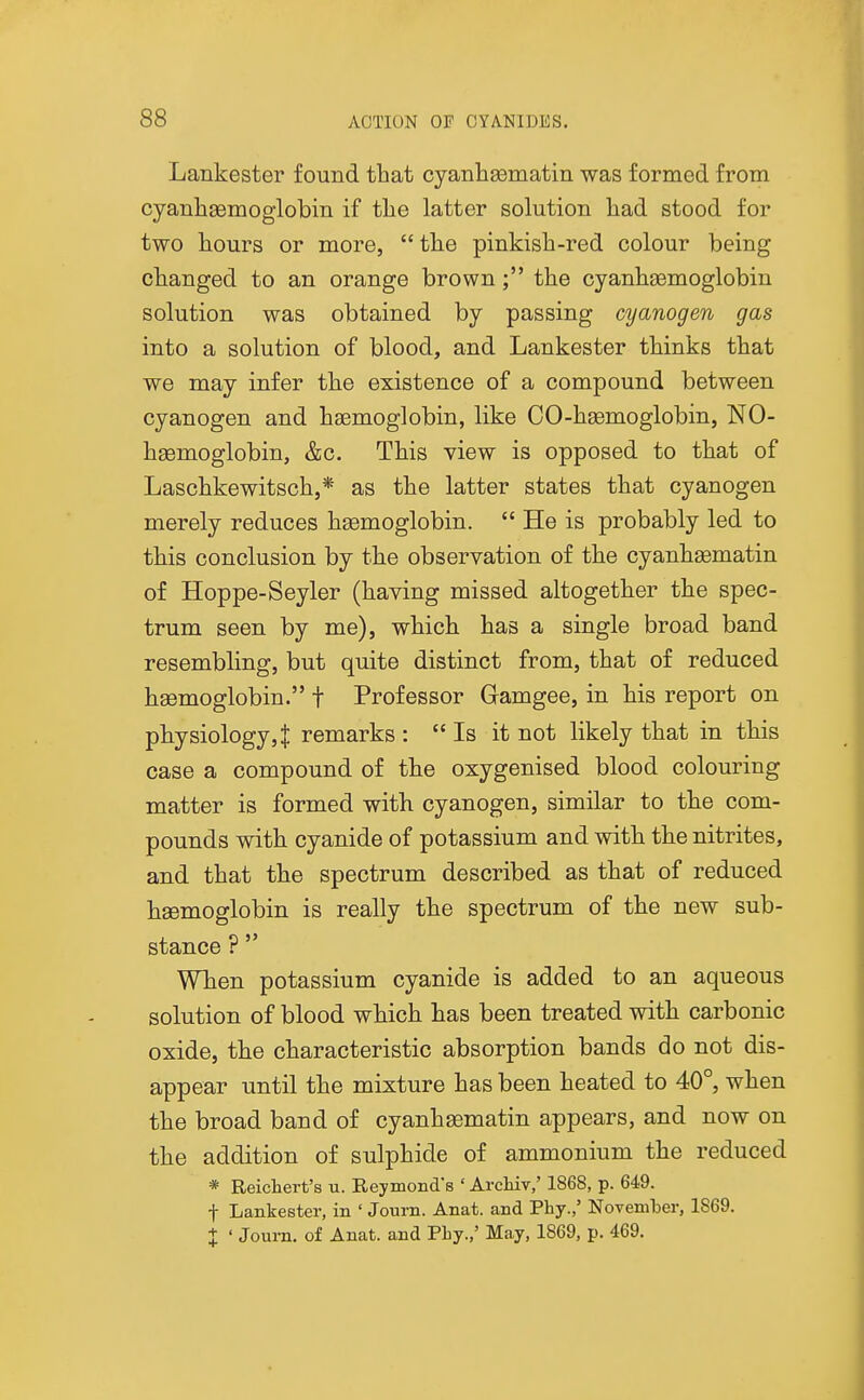 Lankester found that cyanhaeinatin was formed from cyanliaemoglobm if the latter solution had stood for two hours or more,  the pinkish-red colour being changed to an orange brown; the cyanhaemoglobin solution was obtained by passing cyanogen gas into a solution of blood, and Lankester thinks that we may infer the existence of a compound between cyanogen and hsemoglobin, like CO-hgemoglobin, NO- hgemoglobin, &c. This view is opposed to that of Laschkewitsch,* as the latter states that cyanogen merely reduces hasmoglobin.  He is probably led to this conclusion by the observation of the cyanhasmatin of Hoppe-Seyler (having missed altogether the spec- trum seen by me), which has a single broad band resembling, but quite distinct from, that of reduced hsemoglobin. f Professor Gamgee, in his report on pliysiology,^ remarks :  Is it not likely that in this case a compound of the oxygenised blood colouring matter is formed with cyanogen, similar to the com- pounds with cyanide of potassium and with the nitrites, and that the spectrum described as that of reduced hsemoglobin is really the spectrum of the new sub- stance ?  When potassium cyanide is added to an aqueous solution of blood which has been treated with carbonic oxide, the characteristic absorption bands do not dis- appear until the mixture has been heated to 40°, when the broad band of cyanhsematin appears, and now on the addition of sulphide of ammonium the reduced * Reichert's u. Reymond's ' Archiv,' 1868, p. 649. t Lankester, in ' Journ. Anat. and Phy.,' November, 1869. X ' Journ. of Anat. and Pby.,' May, 1869, p. 469.