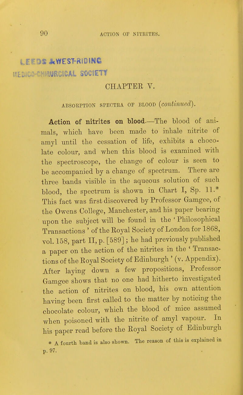 Ur.D$ AWEST-RIDINC MEDiC^ eHWURClCAL SOCIETt CHAPTER V. ABSORPTION SPECTRA OP BLOOD (continued). Action of nitrites on blood.—The blood of ani- mals, wliicli have been made to inhale nitrite of amyl until the cessation of life, exhibits a choco- late colour, and when this blood is examined with the spectroscope, the change of colour is seen to be accompanied by a change of spectrum. There are three bands visible in the aqueous solution of such blood, the spectrum is shown in Chart I, Sp. 11.* This fact was first discovered by Professor Gamgee, of the Owens College, Manchester, and his paper bearing upon the subject will be found in the ' Philosophical Transactions ' of the Royal Society of London for 1868, vol. 158, part II, p. [589] ; he had previously pubhshed a paper on the action of the nitrites in the ' Transac- tions of the Royal Society of Edinburgh ' (v. Appendix). After laying down a few propositions, Professor Gamgee shows that no one had hitherto investigated the action of nitrites on blood, his own attention having been first called to the matter by noticing the chocolate colour, which the blood of mice assumed when poisoned with the nitrite of amyl vapour. In his paper read before the Royal Society of Edinburgh * A fourth band is also shown. The reason of this is explained in p. 97.