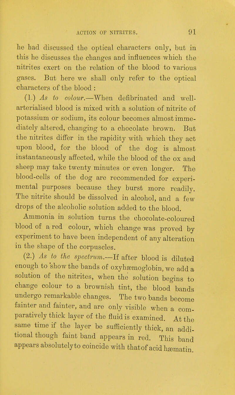 he Lad discussed tlie optical characters only, but in this he discusses the changes and influences which the nitrites exert on the relation of the blood to various gases. But here we shall only refer to the optical characters of the blood : (1.) As to colour.—When defibrinated and well- arterialised blood is mixed with a solution of nitrite of potassium or sodium, its colour becomes almost imme- diately altered, changing to a chocolate brown. But the nitrites diff'er in the rapidity with which they act upon blood, for the blood of the dog is almost instantaneously affected, while the blood of the ox and sheep may take twenty minutes or even longer. The blood-cells of the dog are recommended for experi- mental purposes because they burst more readily. The nitrite should be dissolved in alcohol, and a few drops of the alcoholic solution added to the blood. Ammonia in solution turns the chocolate-coloured blood of a red colour, which change was proved by experiment to have been independent of any alteration in the shape of the corpuscles. (2.) As to the sjpectrum.—li after blood is diluted enough to show the bands of oxyhaemoglobin, we add a solution of the nitrites, when the solution begins to change colour to a brownish tint, the blood bands undergo remarkable changes. The two bands become fainter and fainter, and are only visible when a com- paratively thick layer of the fluid is examined. At the same time if the layer be sufficiently thick, an addi- tional though faint band appears in red. This band appears absolutelyto coincide with that of acid hjematiu.