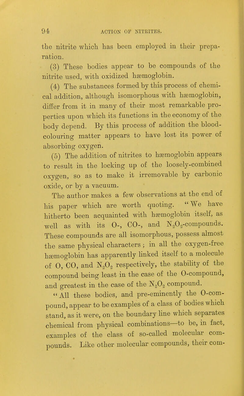 the nitrite whicli has been employed in their prepa- ration. (3) These bodies appear to be compounds of the nitrite used, with oxidized haemoglobin. (4) The substances formed by this process of chemi- cal addition, although isomorphous with hemoglobin, differ from it in many of their most remarkable pro- perties upon which its functions in the economy of the body depend. By this process of addition the blood- colouring matter appears to have lost its power of absorbing oxygen. (6) The addition of nitrites to hi^moglobin appears to result in the locking up of the loosely-combined oxygen, so as to make it irremovable by carbonic oxide, or by a vacuum. The author makes a few observations at the end of his paper which are worth quoting. We have hitherto been acquainted with haemoglobin itself, as well as with its 0-, CO-, and NgOs-compounds. These compounds are all isomorphous, possess almost the same physical characters ; in all the oxygen-free hgemoglobin has apparently linked itself to a molecule of 0, CO, and NgOs respectively, the stability of the compound being least in the case of the 0-compound, and greatest in the case of the N3O3 compound. All these bodies, and pre-eminently the 0-com- pound, appear to be examples of a class of bodies which stand, as it were, on the boundary line which separates chemical from physical combinations—to be, in fact, examples of the class of so-called molecular com- pounds. Like other molecular compounds, their com-