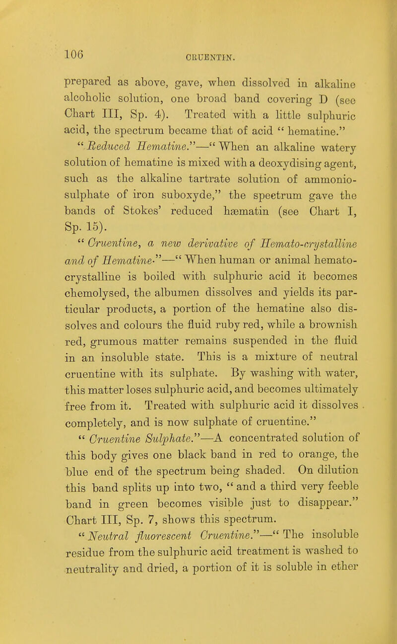 prepared as above, gave, wlien dissolved in alkaline alcoholic solution, one broad band covering D (see Chart III, Sp. 4). Treated with a little sulphuric acid, the spectrum became that of acid  hematine.  Reduced Hematine.— When an alkaline watery- solution of hematine is mixed with a deoxydising agent, such as the alkaline tartrate solution of ammonio- sulphate of iron suboxyde, the spectrum gave the bands of Stokes' reduced hfematin (see Chart I, Sp. 15).  Gnoentine, a new derivative of Hemato-r/rystalline and of Hematine-— When human or animal hemato- crystalline is boiled with sulphuric acid it becomes chemolysed, the albumen dissolves and yields its par- ticular products, a portion of the hematine also dis- solves and colours the fluid ruby red, while a brownish red, grumous matter remains suspended in the fluid in an insoluble state. This is a mixture of neutral cruentine with its sulphate. By washing with water, this matter loses sulphuric acid, and becomes ultimately free from it. Treated with sulphuric acid it dissolves completely, and is now sulphate of cruentine.  Cruentine Sulphate.—A concentrated solution of this body gives one black band in red to orange, the blue end of the spectrum being shaded. On dilution this band splits up into two,  and a third very feeble band in green becomes visible just to disappear. Chart III, Sp. 7, shows this spectrum.  Neutral fluorescent Cruentine.— The insoluble residue from the sulphuric acid treatment is washed to neutrality and dried, a portion of it is soluble in ether