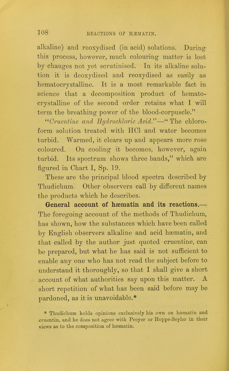 alkaline) and reoxydised (in acid) solutions. During this process, liowever, much colouring matter is lost hj changes not yet scrutinised. In its alkaline solu- tion it is deoxydised and reoxydised as easily as hematocrystalline. It is a most remarkable fact in science that a decomposition product of hemato- crystalline of the second order retains what I will term the breathing power of the blood-corpuscle. Gruentine and Hydrochloric Acid.''— The chloro- form solution treated with HCl and water becomes turbid. Warmed, it clears up and appears more rose coloured. On cooling it becomes, however, again turbid. Its spectrum shows three bands, which are figured in Chart I, Sp. 19. These are the principal blood spectra described by Thudichum. Other observers call by different names the products which he describes. General account of haematin and its reactions.— The foregoing account of the methods of Thudichum, has shown, how the substances which have been called by English observers alkaline and acid hsematin, and that called by the author just quoted cruentine, can be prepared, but what he has said is not sufficient to enable any one who has not read the subject before to understand it thoroughly, so that I shall give a short account of what authorities say upon this matter. A short repetition of what has been said before may be pardoned, as it is unavoidable.* * Thudicliuin holds opinions exclusively his own on haematin axid cruentin, and he does not agree with Preyer or Hoppe-Seyler in their views as to the composition of haematin.