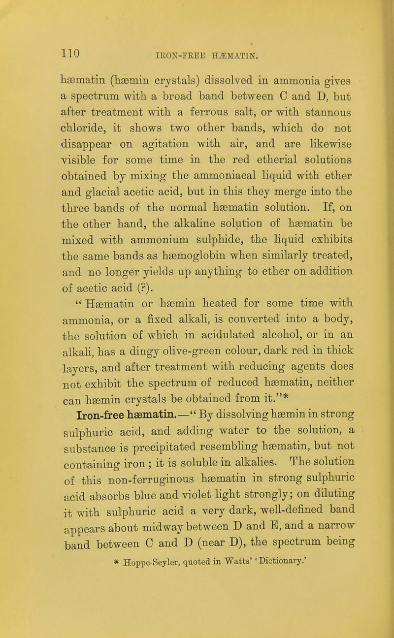 IRON-FEEE HiEMATIN. liEematin (Hgemin crystals) dissolved in ammonia gives a spectrum with a broad band between C and D, but after treatment wdtb a ferrous salt, or with stannous chloride, it shows two other bands, which do not disappear on agitation with air, and are likewise visible for some time in the red etherial solutions obtained by mixing the ammoniacal liquid with ether and glacial acetic acid, but in this they merge into the three bands of the normal hsematin solution. If, on the other hand, the alkaline solution of haematin be mixed with ammonium sulphide, the liquid exhibits the same bands as haemoglobin when similarly treated, and no longer yields up anything to ether on addition of acetic acid (?).  Haematin or haBmin heated for some time with ammonia, or a fixed alkali, is converted into a body, the solution of which in acidulated alcohol, or in an alkali, has a dingy olive-green colour, dark red in thick layers, and after treatment with reducing agents does not exhibit the spectrum of reduced hsematin, neither can haemin crystals be obtained from it.* Iron-free haBmatin.— By dissolving hsemin in strong sulphuric acid, and adding water to the solution, a substance is precipitated resembling haematin, but not containing iron; it is soluble in alkalies. The solution of this non-ferruginous haematin in strong sulphuric acid absorbs blue and violet light strongly; on diluting it with sulphuric acid a very dark, well-defined band appears about midway between D and E, and a narrow band between C and D (near D), the spectrum being * Hoppe Seyler, quoted in Watts' ' Dictionary.'