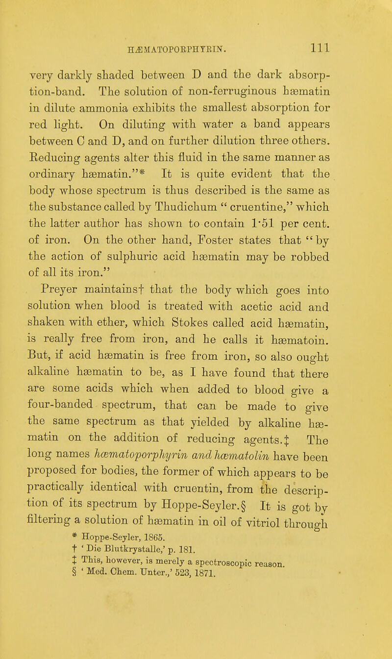 very darkly shaded between D and the dark absorp- tion-band. The solution of non-ferruginous hgematin in dilute ammonia exhibits the smallest absorption for red light. On diluting with water a band appears between C and D, and on further dilution three others. Reducing agents alter this fluid in the same manner as ordinary h£ematin.* It is quite evident that the body whose spectrum is thus described is the same as the substance called by Thudichum  cruentine, which the latter author has shown to contain 1*51 per cent, of iron. On the other hand, Foster states that by the action of sulphuric acid hgematin may be robbed of all its iron. Preyer maintainsf that the body which goes into solution when blood is treated with acetic acid and shaken with ether, which Stokes called acid hgematin, is really free from iron, and he calls it hgematoin. But, if acid haematin is free from iron, so also oua-ht alkahne haematin to be, as I have found that there are some acids which when added to blood give a four-banded spectrum, that can be made to give the same spectrum as that yielded by alkaline hse- matin on the addition of reducing agents. J The long names hcematoporphyrin and hcematoUn have been proposed for bodies, the former of which appears to be practically identical with cruentin, from the descrip- tion of its spectrum by Hoppe-Seyler.§ It is got by filtering a solution of hgematin in oil of vitriol through * Hoppe-Seyler, 1865. t ' Die Bhitkrystalle,' p. 181. X This, however, is merely a spectroscopic reason, § ' Med, Chcm. Unter.,' 523, 1871.