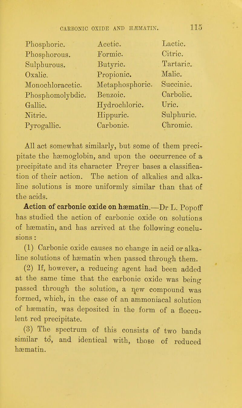 Pliosplioric. Acetic. Lactic. Phospliorous. Formic. Citric. Sulphurous. Butyric. Tartaric. Oxalic. Propionic. Malic. Monochloracetic. Metaphosphoric. Succinic. Phosphomolybdic. Benzoic. Carbolic. Gallic. Hydrochloric. Uric. Nitric. Hippuric. Sulphuric. Pyrogallic. Carbonic. Chromic. All act somewhat similarly, but some of them preci- pitate the hgemoglobin, and upon the occurrence of a precipitate and its character Preyer bases a classifica- tion of their action. The action of alkalies and alka- line solutions is more uniformly similar than that of the acids. Action of carbonic oxide on haematin.—Dr L. PopofF has studied the action of carbonic oxide on solutions of hsematin, and has arrived at the following conclu- sions : (1) Carbonic oxide causes no change in acid or alka- line solutions of hsematin when passed through them. (2) If, however, a reducing agent had been added at the same time that the carbonic oxide was being passed through the solution, a r^ew compound was formed, which, in the case of an ammoniacal solution of haematin, was deposited in the form of a floccu- lent red precipitate. (3) The spectrum of this consists of two bands similar to, and identical with, those of reduced hsematin.