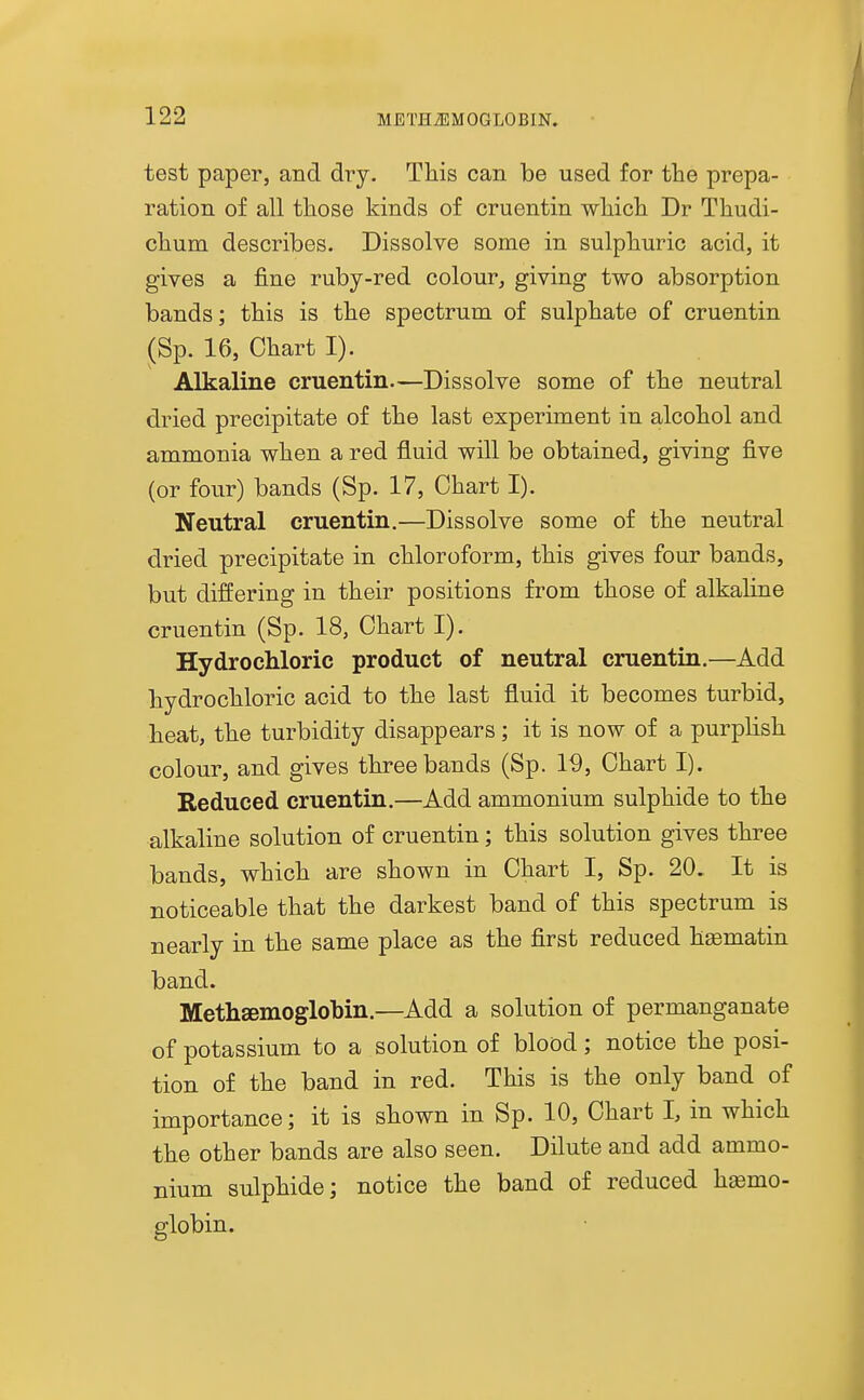 test paper, and dry. This can be used for the prepa- ration of all those kinds of cruentin which Dr Thudi- chum describes. Dissolve some in sulphuric acid, it gives a fine ruby-red colour, giving two absorption bands; this is the spectrum of sulphate of cruentin (Sp. 16, Chart I). Alkaline cruentin—Dissolve some of the neutral dried precipitate of the last experiment in alcohol and ammonia when a red fluid will be obtained, giving five (or four) bands (Sp. 17, Chart I). Neutral cruentin.—Dissolve some of the neutral dried precipitate in chloroform, this gives four bands, but differing in their positions from those of alkaline cruentin (Sp. 18, Chart I). Hydrochloric product of neutral cruentin.—Add hydrochloric acid to the last fluid it becomes turbid, heat, the turbidity disappears; it is now of a purplish colour, and gives three bands (Sp. 19, Chart I). Reduced cruentin.—Add ammonium sulphide to the alkaline solution of cruentin; this solution gives three bands, which are shown in Chart I, Sp. 20. It is noticeable that the darkest band of this spectrum is nearly in the same place as the first reduced htematin band. Methsemoglobin.—Add a solution of permanganate of potassium to a solution of blood; notice the posi- tion of the band in red. This is the only band of importance; it is shown in Sp. 10, Chart I, in which the other bands are also seen. Dilute and add ammo- nium sulphide; notice the band of reduced hemo- globin.