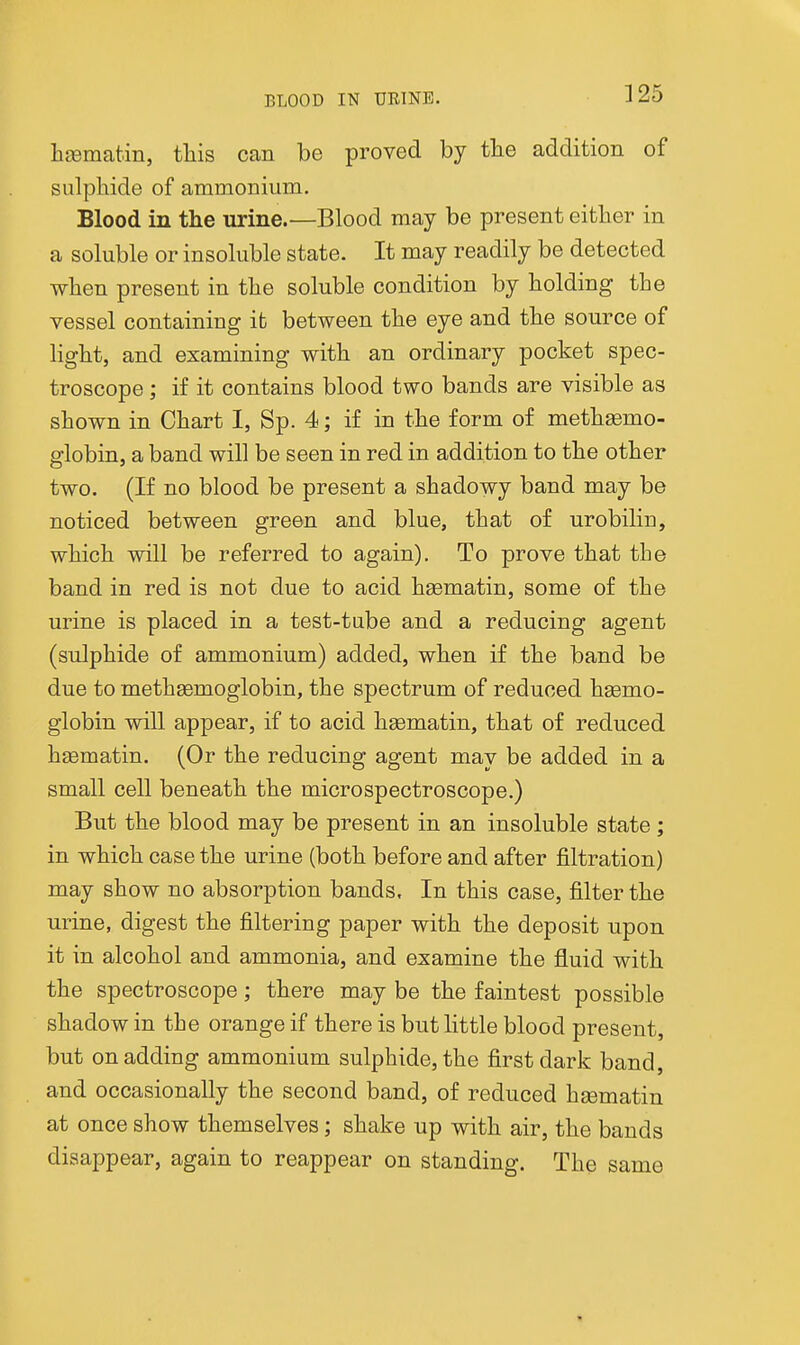 liEematin, this can be proved by tlie addition of sulphide of ammonium. Blood in the urine.—Blood may be present either in a soluble or insoluble state. It may readily be detected when present in the soluble condition by holding the vessel containing it between the eye and the source of light, and examining with an ordinary pocket spec- troscope ; if it contains blood two bands are visible as shown in Chart I, Sp. 4; if in the form of methsemo- globin, a band will be seen in red in addition to the other two. (If no blood be present a shadowy band may be noticed between green and blue, that of urobilin, which will be referred to again). To prove that the band in red is not due to acid hsematin, some of the urine is placed in a test-tube and a reducing agent (sulphide of ammonium) added, when if the band be due to methasmoglobin, the spectrum of reduced hgemo- globin will appear, if to acid hgematin, that of reduced hgematin. (Or the reducing agent may be added in a small cell beneath the microspectroscope.) But the blood may be present in an insoluble state; in which case the urine (both before and after filtration) may show no absorption bands. In this case, filter the urine, digest the filtering paper with the deposit upon it in alcohol and ammonia, and examine the fluid with the spectroscope; there may be the faintest possible shadow in the orange if there is but little blood present, but on adding ammonium sulphide, the first dark band, and occasionally the second band, of reduced heematin at once show themselves; shake up with air, the bands disappear, again to reappear on standing. The same