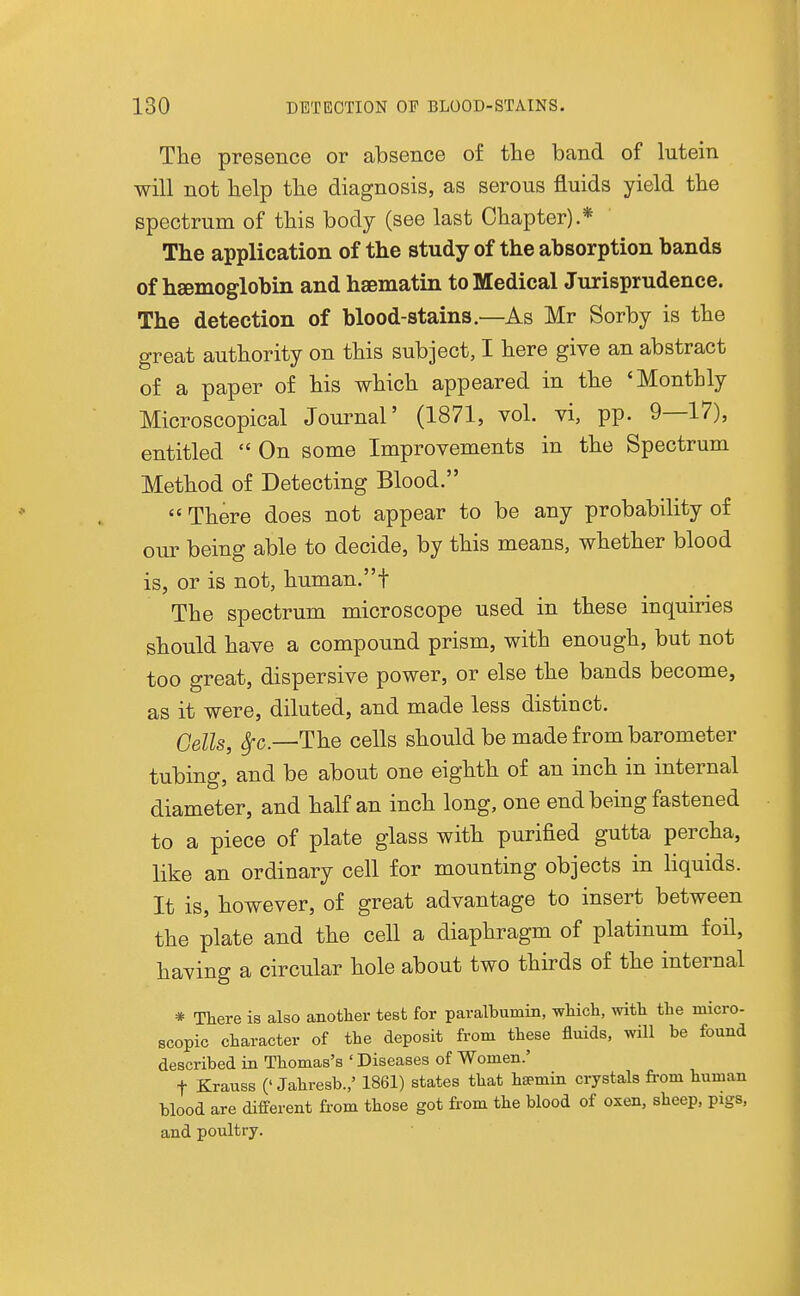 The presence or absence of the band of lutein will not help the diagnosis, as serous fluids yield the spectrum of this body (see last Chapter).* The application of the study of the absorption bands of haemoglobin and hsematin to Medical Jurisprudence. The detection of blood-stains.—As Mr Sorby is the great authority on this subject, I here give an abstract of a paper of his which appeared in the 'Monthly Microscopical Journal' (1871, vol. vi, pp. 9—17), entitled  On some Improvements in the Spectrum Method of Detecting Blood.  There does not appear to be any probability of ovLT being able to decide, by this means, whether blood is, or is not, human.t The spectrum microscope used in these inquiries should have a compound prism, with enough, but not too great, dispersive power, or else the bands become, as it were, diluted, and made less distinct. Cells, ^c—The cells should be made from barometer tubing, and be about one eighth of an inch in internal diameter, and half an inch long, one end being fastened to a piece of plate glass with purified gutta percha, like an ordinary cell for mounting objects in liquids. It is, however, of great advantage to insert between the plate and the cell a diaphragm of platinum foil, having a circular hole about two thirds of the internal * There is also another test for paralbumin, which, with the micro- scopic character of the deposit from these fluids, will be found described in Thomas's ' Diseases of Women.' t Krauss (' Jahresb.,' 1861) states that hsemin crystals fi-om human blood are different from those got from the blood of oxen, sheep, pigs, and poultry.