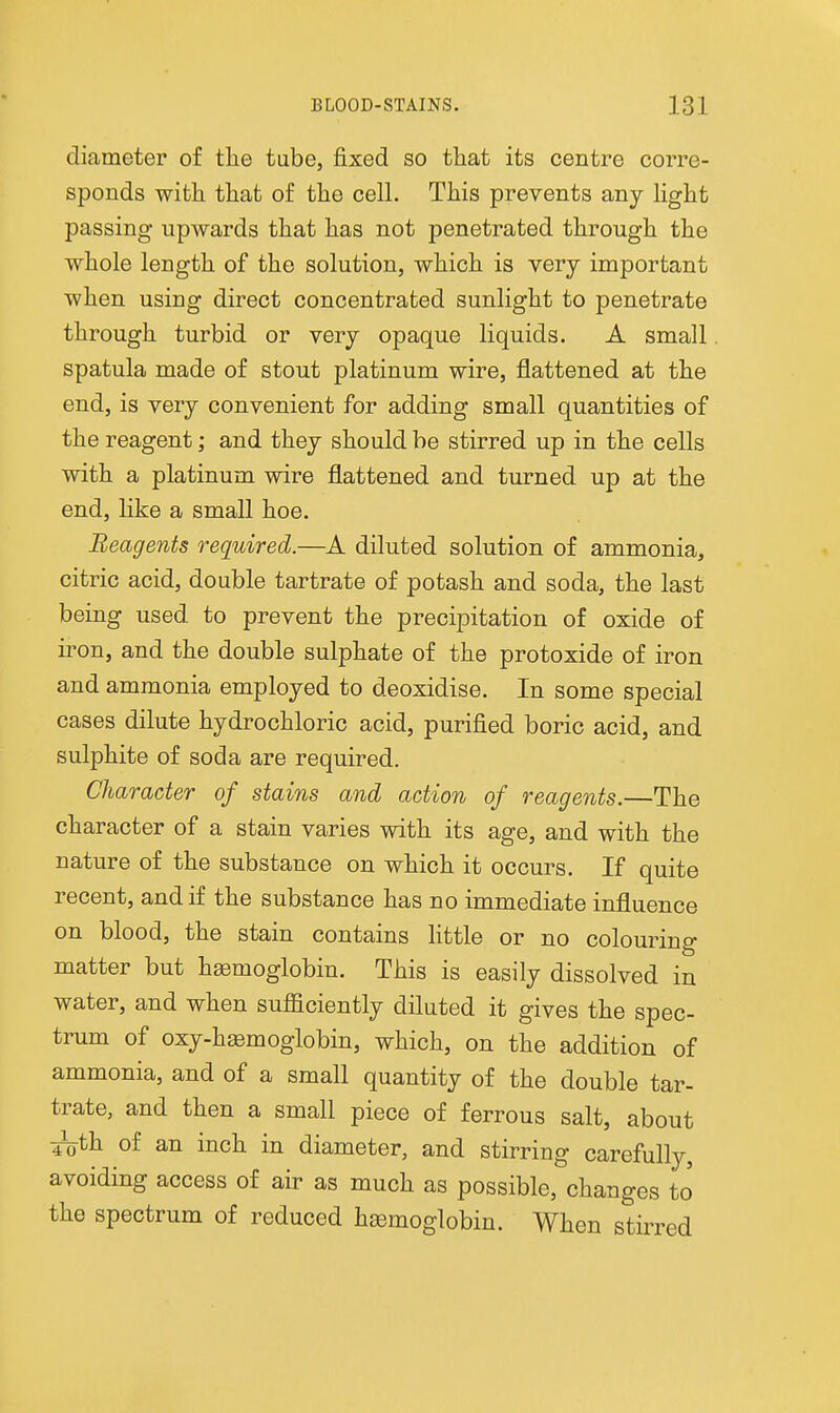 diameter of the tabe, fixed so that its centre corre- sponds with that of the cell. This prevents any light passing upwards that has not penetrated through the whole length of the solution, which is very important when using direct concentrated sunlight to penetrate through turbid or very opaque liquids. A small spatula made of stout platinum wire, flattened at the end, is very convenient for adding small quantities of the reagent; and they should be stirred up in the cells with a platinum wire flattened and turned up at the end, like a small hoe. Reagents required.—A diluted solution of ammonia, citric acid, double tartrate of potash and soda, the last being used to prevent the precipitation of oxide of iron, and the double sulphate of the protoxide of iron and ammonia employed to deoxidise. In some special cases dilute hydrochloric acid, purified boric acid, and sulphite of soda are required. Character of stains and action of reagents.—The character of a stain varies with its age, and with the nature of the substance on which it occurs. If quite recent, and if the substance has no immediate influence on blood, the stain contains httle or no colouring matter but hssmoglobin. This is easily dissolved in water, and when sufficiently diluted it gives the spec- trum of oxy-h^moglobin, which, on the addition of ammonia, and of a small quantity of the double tar- trate, and then a small piece of ferrous salt, about ^th of an inch in diameter, and stirring carefully, avoiding access of air as much as possible, changes to the spectrum of reduced haemoglobin. When stirred