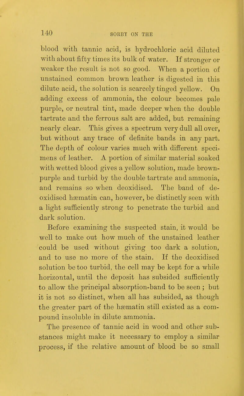 blood with tannic acid, is hydrochloric acid diluted with about fifty times its bulk of water. If stronger or weaker the result is not so good. When a portion of unstained common brown leather is digested in this dilute acid, the solution is scarcely tinged yellow. On adding excess of ammonia, the colour becomes pale purple, or neutral tint, made deeper when the double tartrate and the ferrous salt are added, but remaining nearly clear. This gives a spectrum very dull all over, but without any trace of definite bands in any part. The depth of colour varies much with different speci- mens of leather. A portion of similar material soaked with wetted blood gives a yellow solution, made brown- purple and turbid by the double tartrate and ammonia, and remains so when deoxidised. The baud of de- oxidised hgematin can, however, be distinctly seen with a light sufficiently strong to penetrate the turbid and dark solution. Before examining the suspected stain, it would be well to make out how much of the unstained leather could be used without giving too dark a solution, and to use no more of the stain. If the deoxidised solution be too turbid, the cell may be kept for a while horizontal, until the deposit has subsided sufficiently to allow the principal absorption-band to be seen ; but it is not so distinct, when all has subsided, as though the greater part of the hsematin still existed as a com- pound insoluble in dilute ammonia. The presence of tannic acid in wood and other sub- stances might make it necessary to employ a similar process, if the relative amount of blood be so small