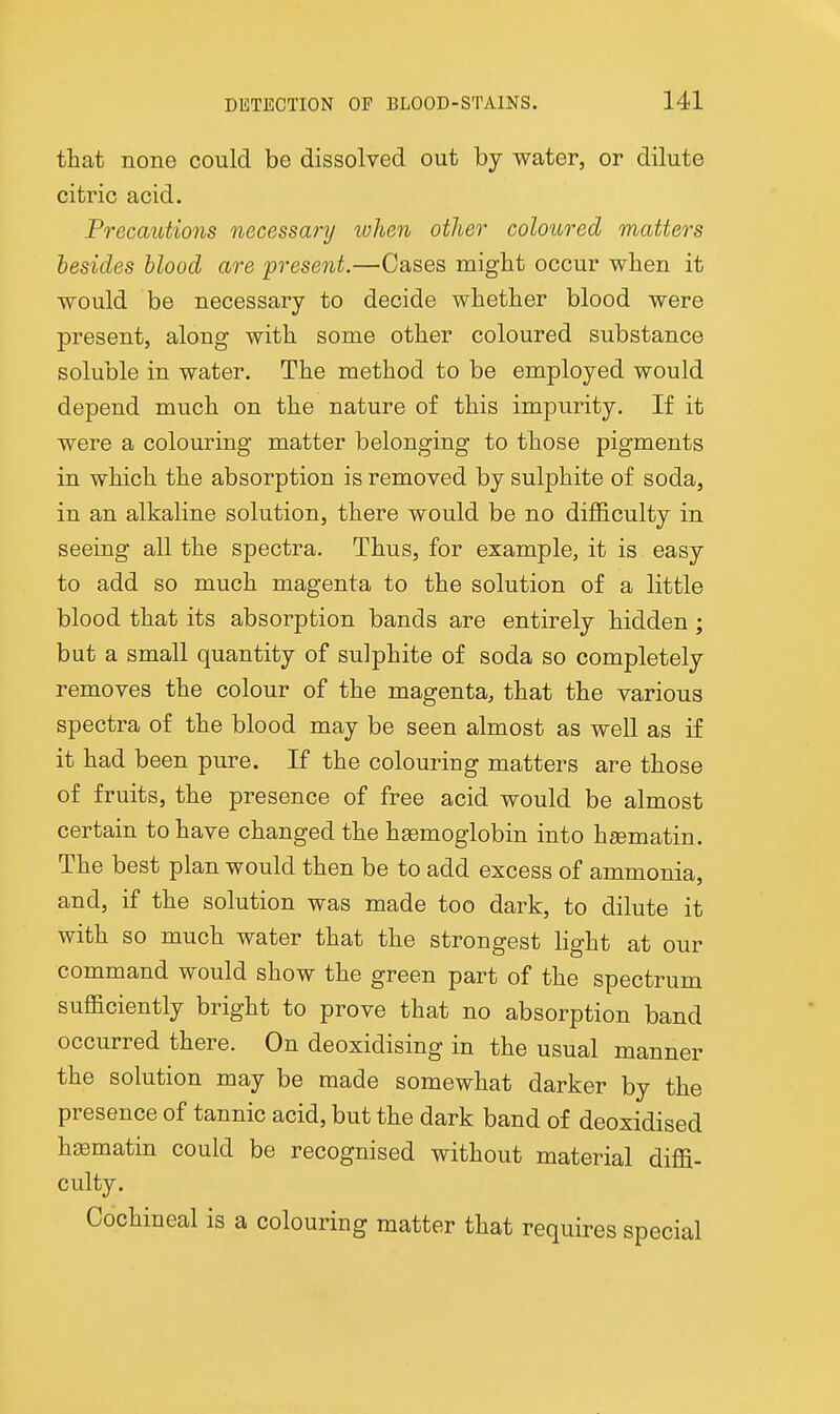 that none could be dissolved out by water, or dilute citric acid. Precautions necessary when other coloured matters besides blood are present.—Cases might occur when it would be necessary to decide whether blood were present, along with some other coloured substance soluble in water. The method to be employed would depend much on the nature of this impurity. If it were a colouring matter belonging to those pigments in which the absorption is removed by sulphite of soda, in an alkaline solution, there would be no difficulty in seeing all the spectra. Thus, for example, it is easy to add so much magenta to the solution of a little blood that its absorption bands are entirely hidden; but a small quantity of sulphite of soda so completely removes the colour of the magenta, that the various spectra of the blood may be seen almost as well as if it had been pure. If the colouring matters are those of fruits, the presence of free acid would be almost certain to have changed the haemoglobin into heematin. The best plan would then be to add excess of ammonia, and, if the solution was made too dark, to dilute it with so much water that the strongest light at our command would show the green part of the spectrum sufficiently bright to prove that no absorption band occurred there. On deoxidising in the usual manner the solution may be made somewhat darker by the presence of tannic acid, but the dark band of deoxidised h^ematin could be recognised without material diffi- culty. Cochineal is a colouring matter that requires special