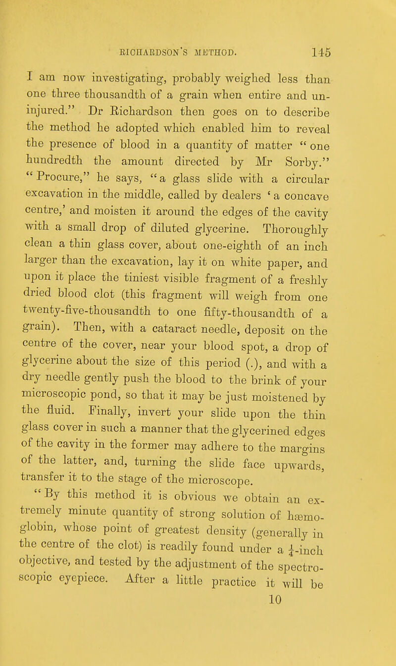 I am DOW investigating, probably weiglied less than one three thousandth of a grain when entire and un- injured. Dr Eichardson then goes on to describe the method he adopted which enabled him to reveal the presence of blood in a quantity of matter  one hundredth the amount directed by Mr Sorby.  Procure, he says,  a glass slide with a circular excavation in the middle, called by dealers ' a concave centre,' and moisten it around the edges of the cavity with a small drop of diluted glycerine. Thoroughly clean a thin glass cover, about one-eighth of an inch larger than the excavation, lay it on white paper, and upon it place the tiniest visible fragment of a freshly dried blood clot (this fragment will weigh from one twenty-five-thousandth to one fifty-thousandth of a grain). Then, with a cataract needle, deposit on the centre of the cover, near your blood spot, a drop of glycerine about the size of this period (.), and with a dry needle gently push the blood to the brink of your microscopic pond, so that it may be just moistened by the fluid. Finally, invert your slide upon the thin glass cover in such a manner that the glycerined edges of the cavity in the former may adhere to the margins of the latter, and, turning the slide face upwards, transfer it to the stage of the microscope. By this method it is obvious we obtain an ex- tremely minute quantity of strong solution of hsemo- globin, whose point of greatest density (generally in the centre of the clot) is readily found under a i-inch objective, and tested by the adjustment of the spectro- scopic eyepiece. After a little practice it will be 10