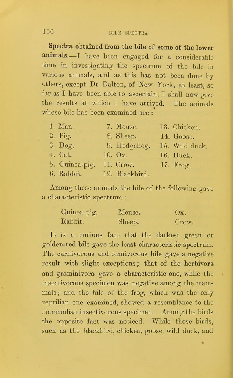 Spectra obtained from the bile of some of the lower animals.—I have been engaged for a considerable time in investigating the spectrum of the bile in various animals, and as this has not been done by- others, except Dr Dalton, of New York, at least, so far as I have been able to ascertain, I shall now give the results at which I have arrived. The animals whose bile has been examined are : 1. Man. 2. Pig. 3. Dog. 4. Cat. 6. Guinea-pig. 6. Rabbit. 7. Mouse. 8. Sheep. 9. Hedgehog. 10. Ox. 11. Crow. 12. Blackbird. 13. Chicken. 14. Goose. 15. Wild duck. 16. Duck. 17. Frog. Among these animals the bile of the following gave a characteristic spectrum : Guinea-pig. Mouse. Ox. Eabbit. Sheep. Crow. It is a curious fact that the darkest green or golden-red bile gave the least characteristic spectrum. The carnivorous and omnivorous bile gave a negative result with slight exceptions; that of the herbivora and graminivora gave a characteristic one, while the insectivorous specimen was negative among the mam- mals ; and the bile of the frog, which was the only reptilian one examined, showed a resemblance to the mammalian insectivorous specimen. Among the birds the opposite fact was noticed. While those birds, such as the blackbird, chicken, goose, wild duck, and