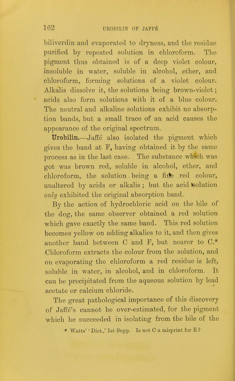 biliverdin and evaporated to dryness, and the residue purified by repeated solution in chloroform. The pigment thus obtained is of a deep violet colour, insoluble in water, soluble in alcohol, ether, and chloroform, forming solutions of a violet colour. Alkalis dissolve it, the solutions being brown-violet; acids also form solutions with it of a blue colour. The neutral and alkaline solutions exhibit no absorp- tion bands, but a small trace of an acid causes the appearance of the original spectrum. Urobilin.—Jaffe also isolated the pigment which gives the band at F, having obtained it by the same process as in the last case. The substance which was got was brown red, soluble in alcohol, ether, and chloroform, the solution being a fiite red colour, unaltered by acids or alkalis ; but the acid Solution onhj exhibited the original absorption band. By the action of hydrochloric acid on the bile of the dog, the same observer obtained a red solution which gave exactly the same band. This red solution becomes yellow on adding alkalies to it, and then gives another band between C and F, but nearer to C.*^ Chloroform extracts the colour from the solution, and on evaporating the chloroform a red residue is left, soluble in water, in alcohol, and in chloroform. It can be precipitated from the aqueous solution by lead acetate or calcium chloride. The great pathological importance of this discovery of Jaffe's cannot be over-estimated, for the pigment which he succeeded in isolating from the bile of the * Watts' ' Diet.,' 1st Supp. Is not C a misprint for E ?