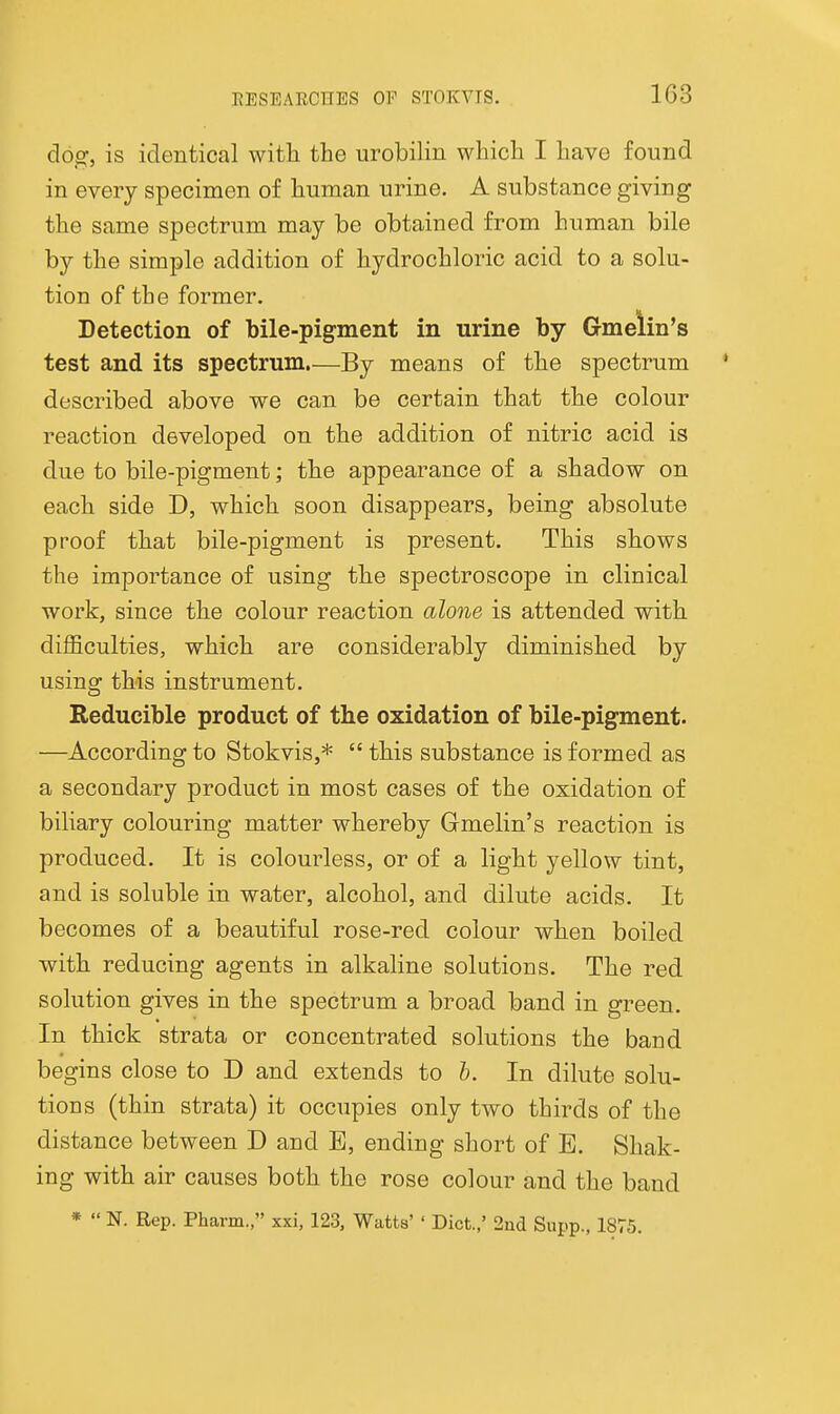 dog, is identical with the urobilin which I have found in every specimen of human urine. A substance giving the same spectrum may be obtained from human bile by the simple addition of hydrochloric acid to a solu- tion of the former. Detection of bile-pigment in urine by Gmelin's test and its spectrum.—By means of the spectrum described above we can be certain that the colour reaction developed on the addition of nitric acid is due to bile-pigment; the appearance of a shadow on each side D, which soon disappears, being absolute proof that bile-pigment is present. This shows the importance of using the spectroscope in clinical work, since the colour reaction alone is attended with difficulties, which are considerably diminished by using this instrument. Reducible product of the oxidation of bile-pigment. —According to Stokvis,*  this substance is formed as a secondary product in most cases of the oxidation of biliary colouring matter whereby Gmelin's reaction is produced. It is colourless, or of a light yellow tint, and is soluble in water, alcohol, and dilute acids. It becomes of a beautiful rose-red colour when boiled with reducing agents in alkahne solutions. The red solution gives in the spectrum a broad band in green. In thick strata or concentrated solutions the band begins close to D and extends to b. In dilute solu- tions (thin strata) it occupies only two thirds of the distance between D and E, ending short of E. Shak- ing with air causes both the rose colour and the band *  N. Rep. Pharm., xxi, 123, Watts' ' Diet.,' 2nd Supp., 1875.