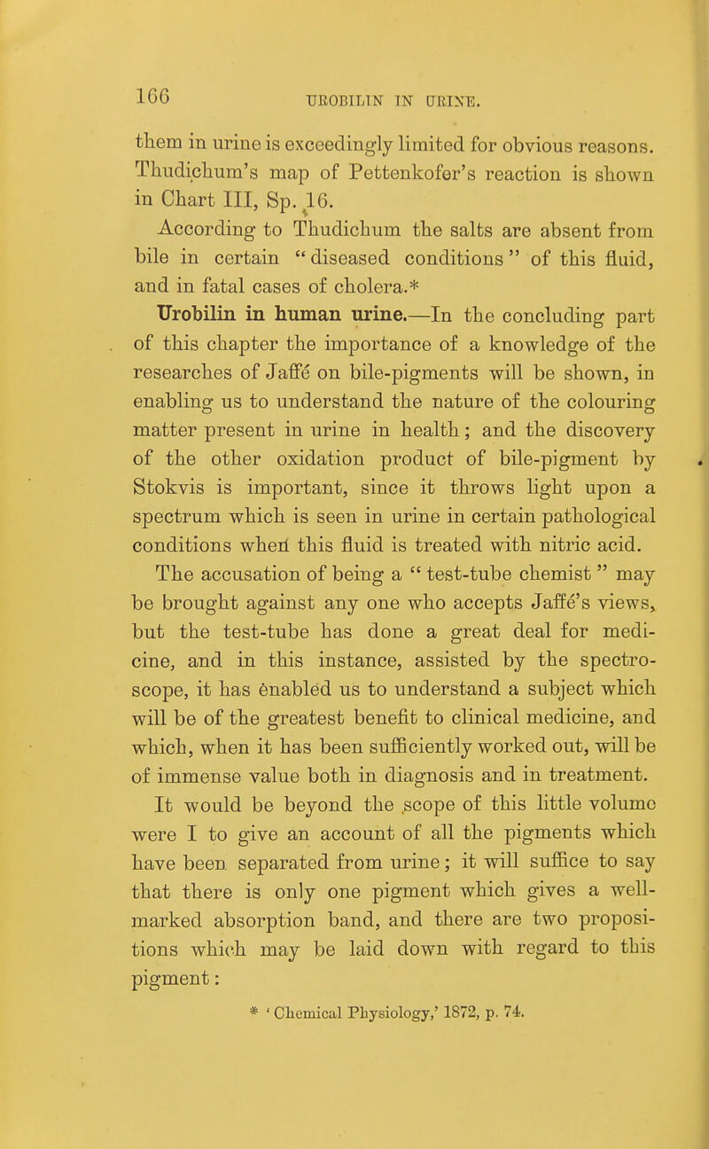 them in urine is exceedingly limited for obvious reasons. Thudiclium's map of Pettenkofer's reaction is shown in Chart III, Sp. 16. According to Thudichum the salts are absent from bile in certain  diseased conditions of this fluid, and in fatal cases of cholera.* Urobilin in human urine.—In the concluding part of this chapter the importance of a knowledge of the researches of Jaffe on bile-pigments will be shown, in enabling us to understand the nature of the colouring matter present in urine in health; and the discovery of the other oxidation product of bile-pigment by Stokvis is important, since it throws light upon a spectrum which is seen in urine in certain pathological conditions wheil this fluid is treated with nitric acid. The accusation of being a  test-tube chemist  may be brought against any one who accepts JafEe's views, but the test-tube has done a great deal for medi- cine, and in this instance, assisted by the spectro- scope, it has enabled us to understand a subject which will be of the greatest benefit to clinical medicine, and which, when it has been sufficiently worked out, will be of immense value both in diagnosis and in treatment. It would be beyond the .scope of this little volume were I to give an account of all the pigments which have been separated from urine; it will suffice to say that there is only one pigment which gives a well- marked absorption band, and there are two proposi- tions which may be laid down with regard to this pigment: * ' Cliemical PLysiology,' 1872, p. 74,