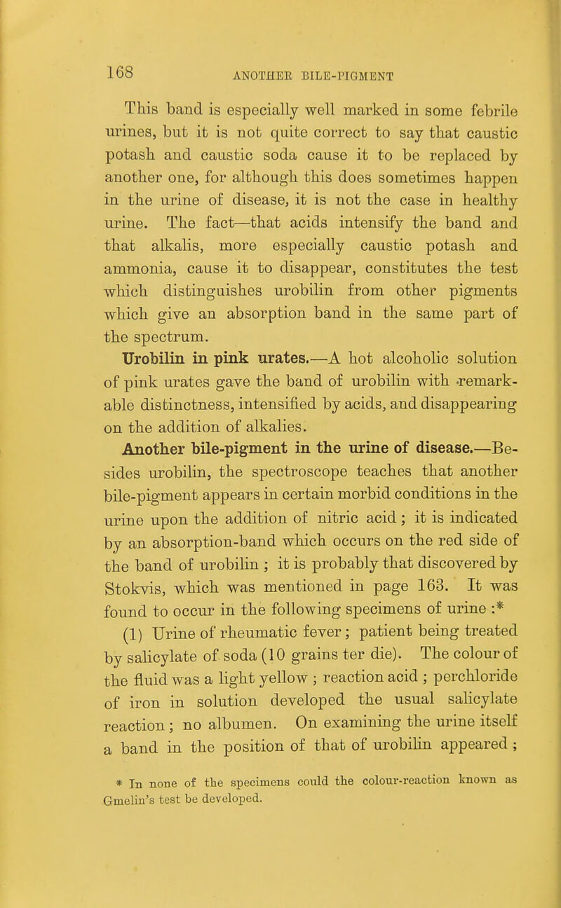 ANOTHER BILE-PIGMENT This band is especially well marked in some febrile urines, but it is not quite correct to say that caustic potash and caustic soda cause it to be replaced by another one, for although this does sometimes happen in the urine of disease, it is not the case in healthy urine. The fact—that acids intensify the band and that alkalis, more especially caustic potash and ammonia, cause it to disappear, constitutes the test which distinguishes urobilin from other pigments which give an absorption band in the same part of the spectrum. Urobilin in pink urates.—A hot alcoholic solution of pink urates gave the band of urobilin with -remark- able distinctness, intensified by acids, and disappearing on the addition of alkalies. Another bile-pigment in the urine of disease.—Be- sides urobilin, the spectroscope teaches that another bile-pigment appears in certain morbid conditions in the urine upon the addition of nitric acid; it is indicated by an absorption-band which occurs on the red side of the band of urobilin ; it is probably that discovered by Stokvis, which was mentioned in page 163. It was found to occur in the following specimens of urine :* (1) Urine of rheumatic fever; patient being treated by salicylate of soda (10 grains ter die). The colour of the fluid was a light yellow ; reaction acid ; perchloride of iron in solution developed the usual salicylate reaction; no albumen. On examining the urine itself a band in the position of that of urobihn appeared ; * In none of tlie specimens could the colour-reaction known as Gmelin's test be developed.