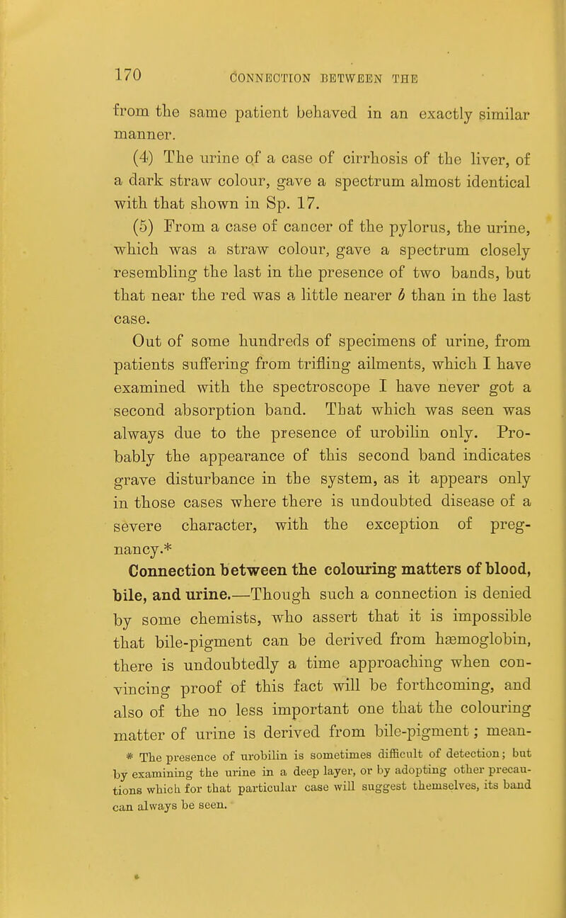 CONNECTION BETWEEN THE from the same patient behaved in an exactly similar manner. (4) The urine of a case of cirrhosis of the liver, of a dark straw colour, gave a spectrum almost identical with that shown in Sp. 17. (5) From a case of cancer of the pylorus, the urine, which was a straw colour, gave a spectrum closely resembling the last in the presence of two bands, but that near the red was a little nearer h than in the last case. Out of some hundreds of specimens of urine, from patients suffering from trifling ailments, which I have examined with the spectroscope I have never got a second absorption band. That which was seen was always due to the presence of urobihn only. Pro- bably the appearance of this second band indicates grave disturbance in the system, as it appears only in those cases where there is undoubted disease of a severe character, with the exception of preg- nancy.* Connection b etween the colouring matters of blood, bile, and urine.—Though such a connection is denied by some chemists, who assert that it is impossible that bile-pigment can be derived from hsemoglobin, there is undoubtedly a time approaching when con- vincing proof of this fact will be forthcoming, and also of the no less important one that the colouring matter of urine is derived from bile-pigment; mean- * The presence of urobilin is sometimes difficult of detection; but by examining the urine in a deep layer, or by adopting other precau- tions which for that particular case will suggest themselves, its baud can always be seen. ■