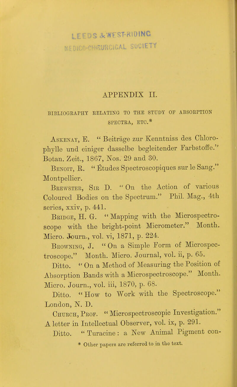 LEEDS acWFST-RlOINC WEOIC/ ^.URr\rM SOCIETY APPENDIX II. BIBLIOGEAPHY RELATING TO THE STUDY OF ABSORPTION SPECTRA, ETC.* AsKENAT, B.  Beitrage zur Kenntniss des Cliloro- pliylle und einiger dasselbe begleitender Farbstoffe. Botan. Zeit., 1867, Nos. 29 and 30. Benoit, R.  Etudes Spectroscopiques sur le Sang. Montpellier. Brewster, Sir D. On the Action of various Coloured Bodies on tbe Spectrum. Phil. Mag., 4th series, xxiv, p. 441. Bridge, H. G.  Mapping with the Microspectro- scope with the bright-point Micrometer. Month. Micro. Journ., vol. vi, 1871, p. 224. Browning, J.  On a Simple Form of Microspec- troscope. Month. Micro. Journal, vol. ii, p. 65. Ditto.  On a Method of Measuring the Position of Absorption Bands with a Microspectroscope. Month. Micro. Journ., vol. iii, 1870, p. 68. Ditto.  How to Work with the Spectroscope. London, N. D. Church, Prop.  Microspectroscopic Investigation. A letter in Intellectual Observer, vol. ix, p. 291. Ditto.  Turacine : a New Animal Pigment con- * other papers are referred to in the text.