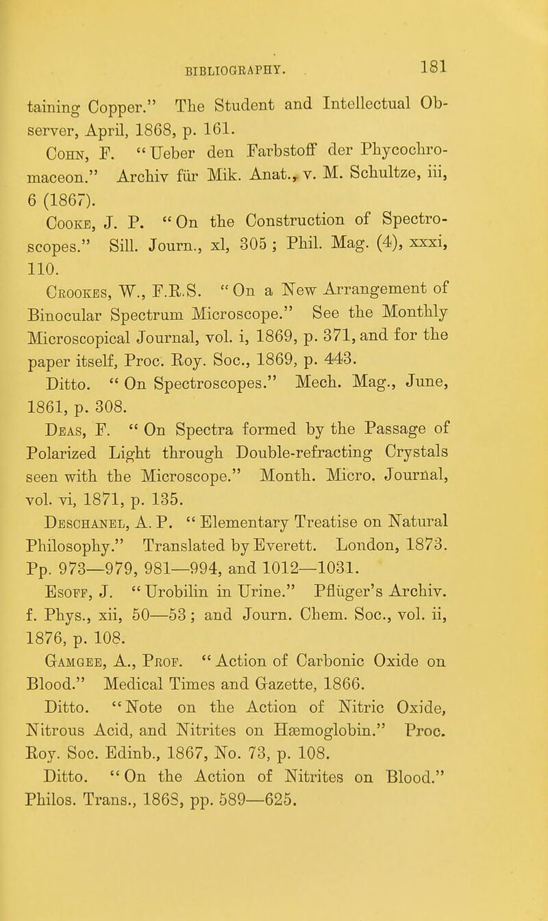 taining Copper. Tlie Student and Intellectual Ob- server, April, 1868, p. 161. CoHN, F. Ueber den FarbstoflP der Phycocliro- maceon. Archiv fiir Mik. Anat., v. M. Schultze, iii, 6 (1867). Cooke, J. P.  On the Construction of Spectro- scopes. Sill. Journ., xl, 305 ; Phil. Mag. (4), xxxi, 110. Ceookes, W., F.R.S. On a New Arrangement of Binocular Spectrum Microscope. See the Monthly Microscopical Journal, vol. i, 1869, p. 371, and for the paper itseK, Proc. Roy. Soc, 1869, p. 443. Ditto.  On Spectroscopes. Mech. Mag., June, 1861, p. 308. Deas, F. On Spectra formed by the Passage of Polarized Light through Double-refracting Crystals seen with the Microscope. Month. Micro. Journal, vol. vi, 1871, p. 135. Desohanel, a. p.  Elementary Treatise on Natural Philosophy. Translated by Everett. London, 1873. Pp. 973_979^ 981—994, and 1012—1031. EsoFF, J.  Urobilin in Urine. Pfliiger's Archiv. f. Phys., xii, 50—53; and Journ. Chem. Soc, vol. ii, 1876, p. 108. Gamgee, a., Prop.  Action of Carbonic Oxide on Blood. Medical Times and Gazette, 1866. Ditto. Note on the Action of Nitric Oxide, Nitrous Acid, and Nitrites on Hsemoglobin. Proc. Roy. Soc. Edinb., 1867, No. 73, p. 108. Ditto. On the Action of Nitrites on Blood. Philos. Trans., 1863, pp. 589—625.