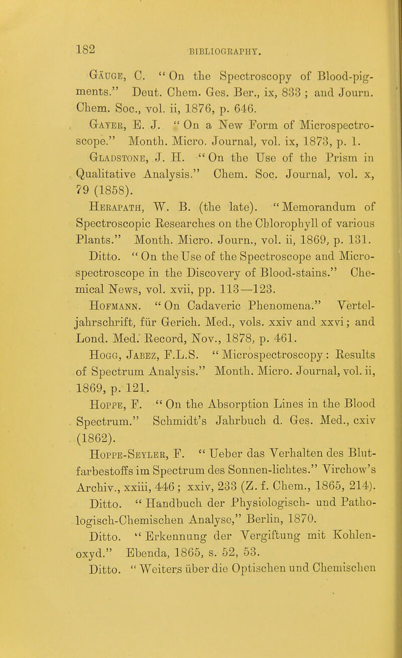 BIBLIOOTiArilY. Gauge, C.  On the Spectroscopy of Blood-pig- ments. Deut. Chera. Ges. Ber., ix, 833 ; and Jouru. Ohem. Soc, vol. ii, 1876, p. 646. Gayee, E. J.  On a New Form of Microspectro- scope. Month. Micro. Journal, vol. ix, 1873, p. 1. Gladstone, J. H.  On the Use of the Prism in Qualitative Analysis. Ohem. Soc. Journal, vol. x, ?9 (1858). Hebapath, W. B. (the late). Memorandum of Spectroscopic Researches on the Chlorophyll of various Plants. Month. Micro. Journ., vol. ii, 1869, p. 131. Ditto.  On the Use of the Spectroscope and Micro- spectroscope in the Discovery of Blood-stains. Che- mical News, vol. xvii, pp. 113—123. HoFMANN.  On Cadaveric Phenomena. Yertel- jahrschi'ift, fiir Gerich. Med., vols, xxiv and xxvi; and Lond. Med. Eecord, Nov., 1878, p. 461. Hogg, Jabez, F.L.S.  Microspectroscopy: Results of Spectrum Analysis. Month. Micro. Journal, vol. ii, 1869, p. 121. HopPE, P.  On the Absorption Lines in the Blood Spectrum. Schmidt's Jahrbuch d. Ges. Med., cxiv (1862). Hoppe-Seyler, p.  Ueber das Yerhalten des Blut- farbestoffs im Spectrum des Sonnen-lichtes. Virchow's Archiv., xxiii, 446 ; xxiv, 233 (Z. f. Chem., 1865, 214). Ditto.  Handbuch der Physiologisch- und Patho- logisch-Chemischen Analyse, Berlin, 1870. Ditto.  Brkennung der Vergiftung mit Kohlen- oxyd. Ebenda, 1865, s. 52, 53. Ditto.  Weiters iiber die Optischen und Chemischen