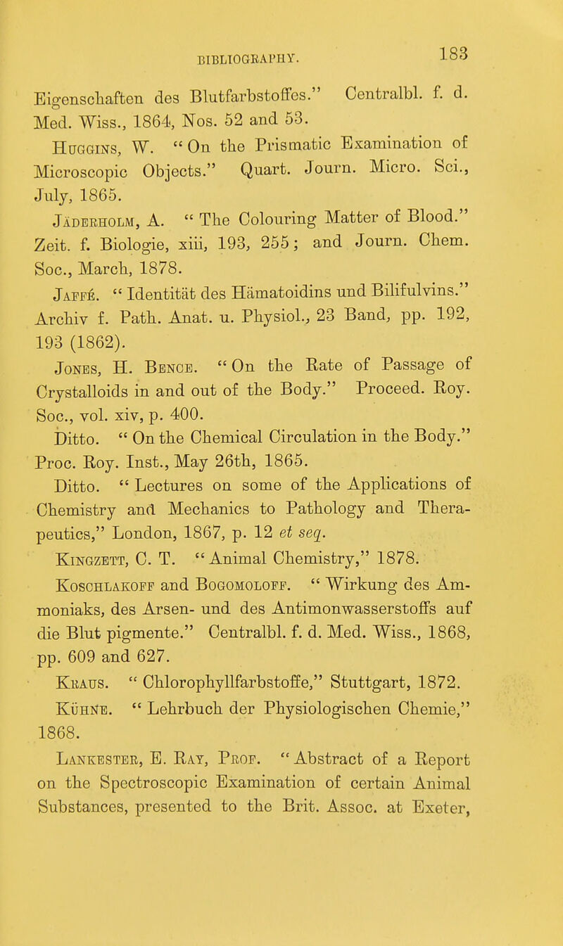 Eigenscliaften des BlutfarbstofFes. Centralbl. f. d. Med. Wiss., 1864, Nos. 52 and 53. HuGGiNS, W. On the Prismatic Examination of Microscopic Objects. Quart. Journ. Micro. Sci., July, 1865. Jaderholm, a.  The Colouring Matter of Blood. Zeit. f. Biologie, xiii, 193, 255; and Journ. Chem. Soc, March, 1878. Jafpe.  Identitat des Hamatoidins und Bilifulvins. Archiv f. Path. Anat. u. Physiol., 23 Band, pp. 192, 193 (1862). Jones, H. Benoe. On the Rate of Passage of Crystalloids in and out of the Body. Proceed. Eoy. Soc, vol. xiv, p. 400. Ditto.  On the Chemical Circulation in the Body. Proc. Roy. Inst., May 26th, 1865. Ditto.  Lectures on some of the Applications of Chemistry and Mechanics to Pathology and Thera- peutics, London, 1867, p. 12 et seq. KiNGZETT, C. T. Animal Chemistry, 1878. KoscHLAKOPF and Bogomolopf.  Wirkung des Am- moniaks, des Arsen- und des Antimonwasserstoflfs auf die Blut pigmente. Centralbl. f. d. Med. Wiss., 1868, pp. 609 and 627. Kraus.  Chlorophyllfarbstoffe, Stuttgart, 1872. KijHNE.  Lehrbuch der Physiologischen Chemie, 1868. Lankestbr, E. Ray, Prof. Abstract of a Report on the Spectroscopic Examination of certain Animal Substances, presented to the Brit. Assoc. at Exeter,