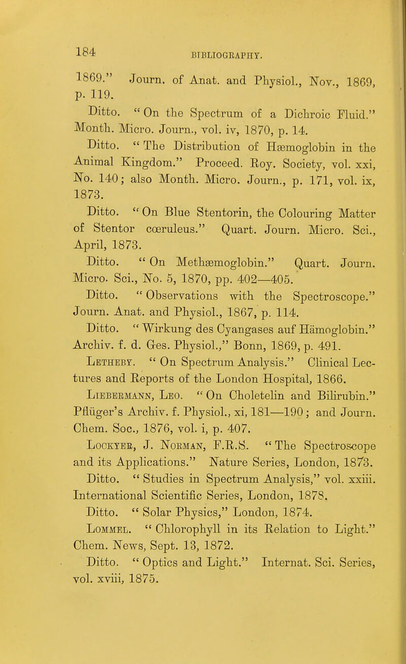 BTBLIOGRAPHT. 1869. Journ. of Anat. and Physiol., Nov., 1869, p. 119. Ditto. On the Spectrum of a Dichroic Fluid. Month. Micro. Journ., vol. iv, 1870, p. 14. Ditto.  The Distribution of Hsemoglobin in the Animal Kingdom. Proceed. Roy. Society, vol. xxi, No. 140; also Month. Micro. Journ., p. 171, vol. ix, 1873. Ditto.  On Blue Stentorin, the Colouring Matter of Stentor coeruleus. Quart. Journ. Micro. Sci., April, 1873. Ditto.  On Metheemoglobin. Quart. Journ. Micro. Sci., No. 5, 1870, pp. 402—405. Ditto.  Observations with the Spectroscope. Journ. Anat. and Physiol., 1867, p. 114. Ditto.  Wirkung des Oyangases auf Hamoglobin. Archiv. f. d. Ores. Physiol./' Bonn, 1869, p. 491. LETHEBr.  On Spectrum Analysis. Clinical Lec- tures and Reports of the London Hospital, 1866. LiEBBEMANN, Leo.  On Choletelin and Bilirubin. Pfliiger's Archiv. f. Physiol., xi, 181—190; and Journ. Chem. Soc, 1876, voL i, p. 407. LooKYER, J. NoEMAN, F.R.S.  The Spectroscope and its Applications. Nature Series, London, 1873. Ditto.  Studies in Spectrum Analysis, vol. xxiii. International Scientific Series, London, 1878. Ditto.  Solar Physics, London, 1874. LoMMEL.  Chlorophyll in its Relation to Light. Chem. News, Sept. 13, 1872. Ditto.  Optics and Light. Internat. Sci. Series, vol. xviiij 1875.