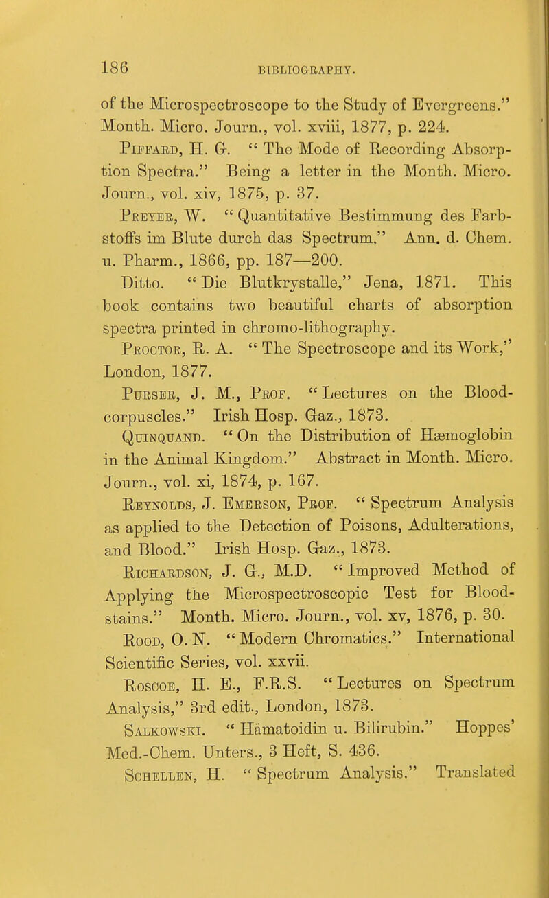 of the Microspectroscope to the Study of Evergreens. Month. Micro. Journ., vol. xviii, 1877, p. 224. PipPAED, H. Gr.  The Mode of Recording Absorp- tion Spectra. Being a letter in the Month. Micro. Journ., vol. xiv, 1875, p. 37. Pretee, W.  Quantitative Bestimmung des Farb- stoffs im Blute durch das Spectrum. Ann. d. Ohem. u. Pharm., 1866, pp. 187—200. Ditto. Die Blutkrystalle, Jena, 1871. This book contains two beautiful charts of absorption spectra printed in chromo-lithography. Peootoe, R. a.  The Spectroscope and its Work,'' London, 1877. PuESEE, J. M., Peop.  Lectures on the Blood- corpuscles. Irish Hosp. Gaz., 1873. QuiNQUAND.  On the Distribution of Hgemoglobin in the Animal Kingdom. Abstract in Month. Micro. Journ., vol. xi, 1874, p. 167. Reynolds, J. Bmeeson, Peop.  Spectrum Analysis as applied to the Detection of Poisons, Adulterations, and Blood. Irish Hosp. Gaz., 1873. RiOHABDSON, J. G., M.D. Improved Method of Applying the Microspectroscopic Test for Blood- stains. Month. Micro. Journ., vol. xv, 1876, p. 30. Rood, 0. N.  Modern Chromatics. International Scientific Series, vol. xxvii. RosooB, H. B., F.R.S. Lectures on Spectrum Analysis, 3rd edit., London, 1873. Salkowski.  Hamatoidin u. Bilirubin. Hoppes' Med.-Ohem. Unters., 3 Heft, S. 436. SoHBLLEN, H.  Spectrum Analysis. Translated