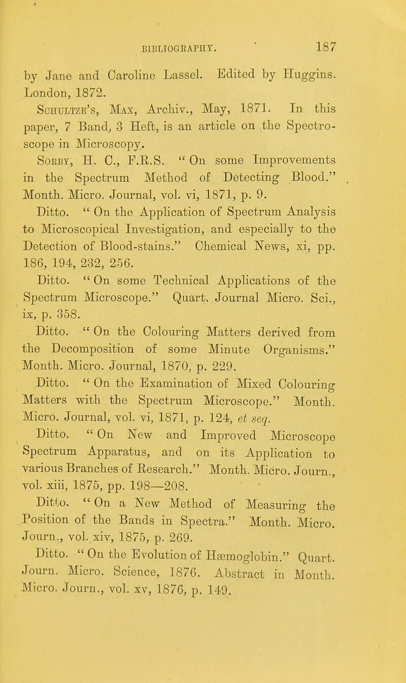 by Jane and Caroline Lassel. Edited by Huggins. London, 1872. Sohultzb's, Max, Arcliiv., May, 1871. In this paper, 7 Band, 3 Heft, is an article on the Spectro- scope in Microscopy. SoRBY, H. C, F.R.S.  On some Improvements in the Spectrum Method of Detecting Blood. Month. Micro. Journal, vol. vi, 1871, p. 9. Ditto.  On the Application of Spectrum Analysis to Microscopical Investigation, and especially to the Detection of Blood-stains. Chemical News, xi, pp. 186, 194, 232, 266. Ditto.  On some Technical Applications of the Spectrum Microscope. Quart. Journal Micro. Sci., ix, p. 358. Ditto.  On the Colouring Matters derived from the Decomposition of some Minute Organisms. Month. Micro. Journal, 1870, p. 229. Ditto.  On the Examination of Mixed Colouring Matters with the Spectrum Microscope. Month. Micro. Journal, vol. vi, 1871, p. 124, et seq. Ditto.  On New and Improved Microscope Spectrum Apparatus, and on its Application to various Branches of Eesearch. Month. Micro. Journ., vol. xiii, 1875, pp. 198—208. Ditto.  On a New Method of Measuring the Position of the Bands in Spectra. Month. Micro. Journ., vol. xiv, 1875, p. 269. Ditto. On the Evolution of Haemoglobin. Quart. Journ. Micro. Science, 1876. Abstract in Month. Micro. Journ., vol. xv, 1876, p. 149.