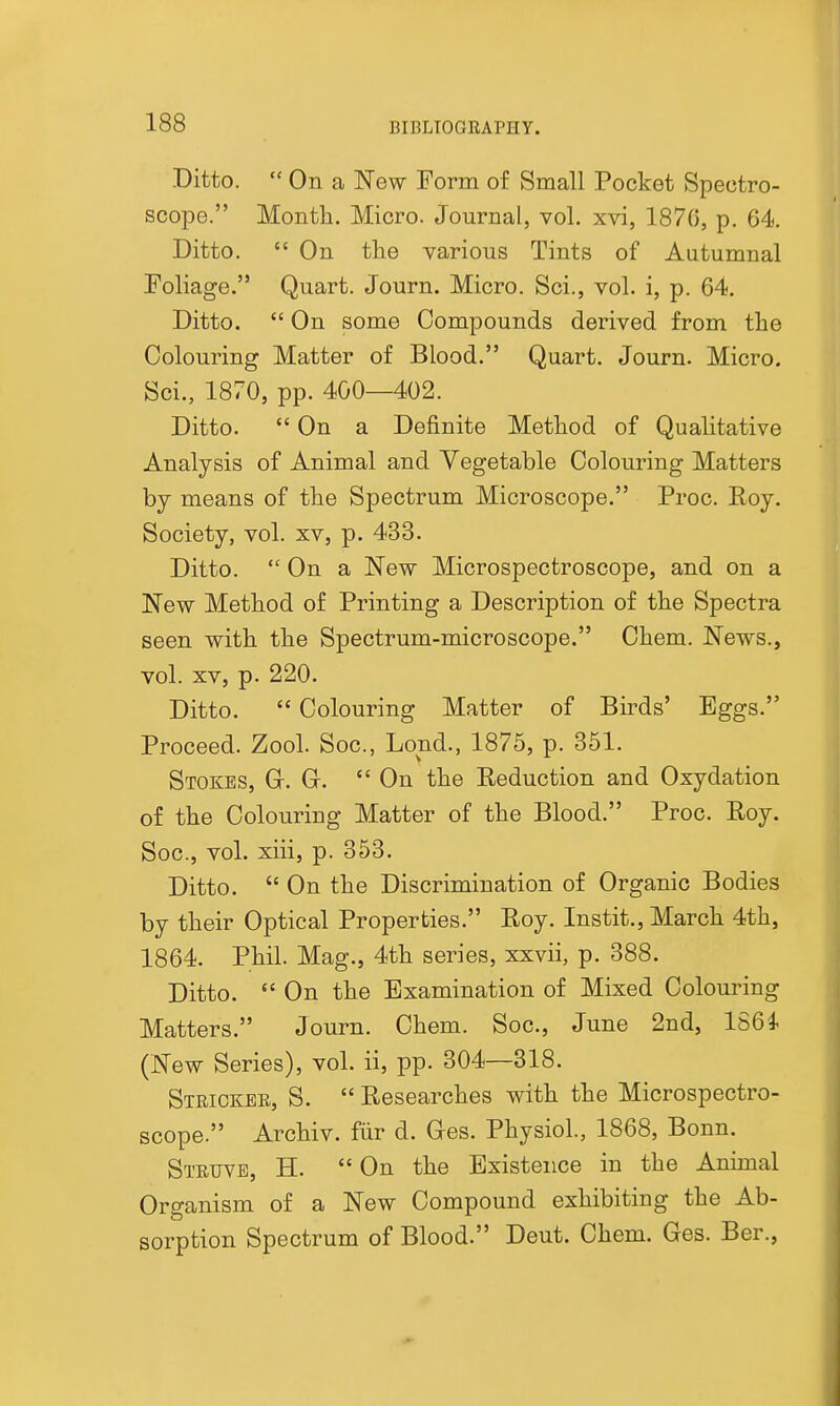 Ditto.  On a New Form of Small Pocket Spectro- scope. Month. Micro. Journal, vol. xvi, 187(5, p. 64. Ditto.  On the various Tints of Autumnal Foliage. Quart. Journ. Micro. Sci., vol. i, p. 64. Ditto.  On some Compounds derived from the Colouring Matter of Blood. Quart. Journ. Micro. Sci., 1870, pp. 400—402. Ditto. On a Definite Method of Qualitative Analysis of Animal and Vegetable Colouring Matters by means of the Spectrum Microscope. Proc. Roy. Society, vol. xv, p. 433. Ditto.  On a New Microspectroscope, and on a New Method of Printing a Description of the Spectra seen with the Spectrum-microscope. Chem. News., vol. XV, p. 220. Ditto.  Colouring Matter of Birds' Eggs. Proceed. Zool. Soc, Lond., 1875, p. 351. Stokes, G. Gt.  On the Reduction and Oxydation of the Colouring Matter of the Blood. Proc. Roy. Soc, vol. xiii, p. 353. Ditto.  On the Discrimination of Organic Bodies by their Optical Properties. Roy. Instit., March 4th, 1864. Phil. Mag., 4th series, xxvii, p. 388. Ditto.  On the Examination of Mixed Colouring Matters. Journ. Chem. Soc, June 2nd, 186 i (New Series), vol. ii, pp. 304—318. Strickee, S.  Researches with the Microspectro- scope. Archiv. fiir d. G-es. Physiol, 1868, Bonn. Stetjvb, H.  On the Existence in the Animal Organism of a New Compound exhibiting the Ab- sorption Spectrum of Blood. Deut. Chem. Ges. Ber.,
