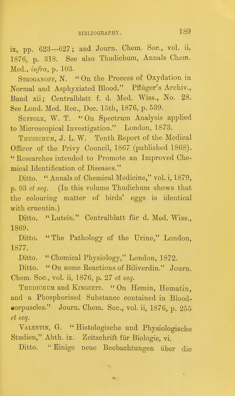 ix, pp. 623—C27; and Journ. Chem. Soc, vol. ii, 1876, p. 318. See also Thudichum, Annals Chem. Med., infra, p. 103. Steoganoff, N.  On the Process of Oxydation in Normal and Asphyxiated Blood. Pfliiger's Archiv., Band xii; Oentralblatt f. d. Med. Wiss., No. 28. See Lond, Med. Rec, Dec. 15th, 1876, p. 539. Suffolk, W. T. On Spectrum Analysis applied to Microscopical Investigation. London, 1873. Thudiohum, J. L. W. Tenth Eeport of the Medical Officer of the Privy Council, 1867 (published 1868).  Researches intended to Promote an Improved Che- mical Identification of Diseases. Ditto.  Annals of Chemical Medicine, vol. i, 1879, p. 93 et seq. (In this volume Thudichum shows that the colouring matter of birds' eggs is identical with cruentin.) Ditto.  Lutein. Centralblatt fiir d. Med. Wiss., 1869. Ditto.  The Pathology of the Urine, London, 1877. Ditto.  Chemical Physiology, London, 1872. Ditto.  On some Reactions of Biliverdin. Journ. Chem. Soc, vol. ii, 1876, p. 27 et seq. Thudichum and Kingzbtt.  On Hemin, Hematin, and a Phosphorised Substance contained in Blood- eorpuscles. Journ. Chem. Soc, vol. ii, 1876, p. 255 et seq. Valentin, G.  Histologische und Physiologische Studien, Abth. ix. Zeitschrift fiir Biologic, vi. Ditto.  Binige neue Beobachtungen iiber die