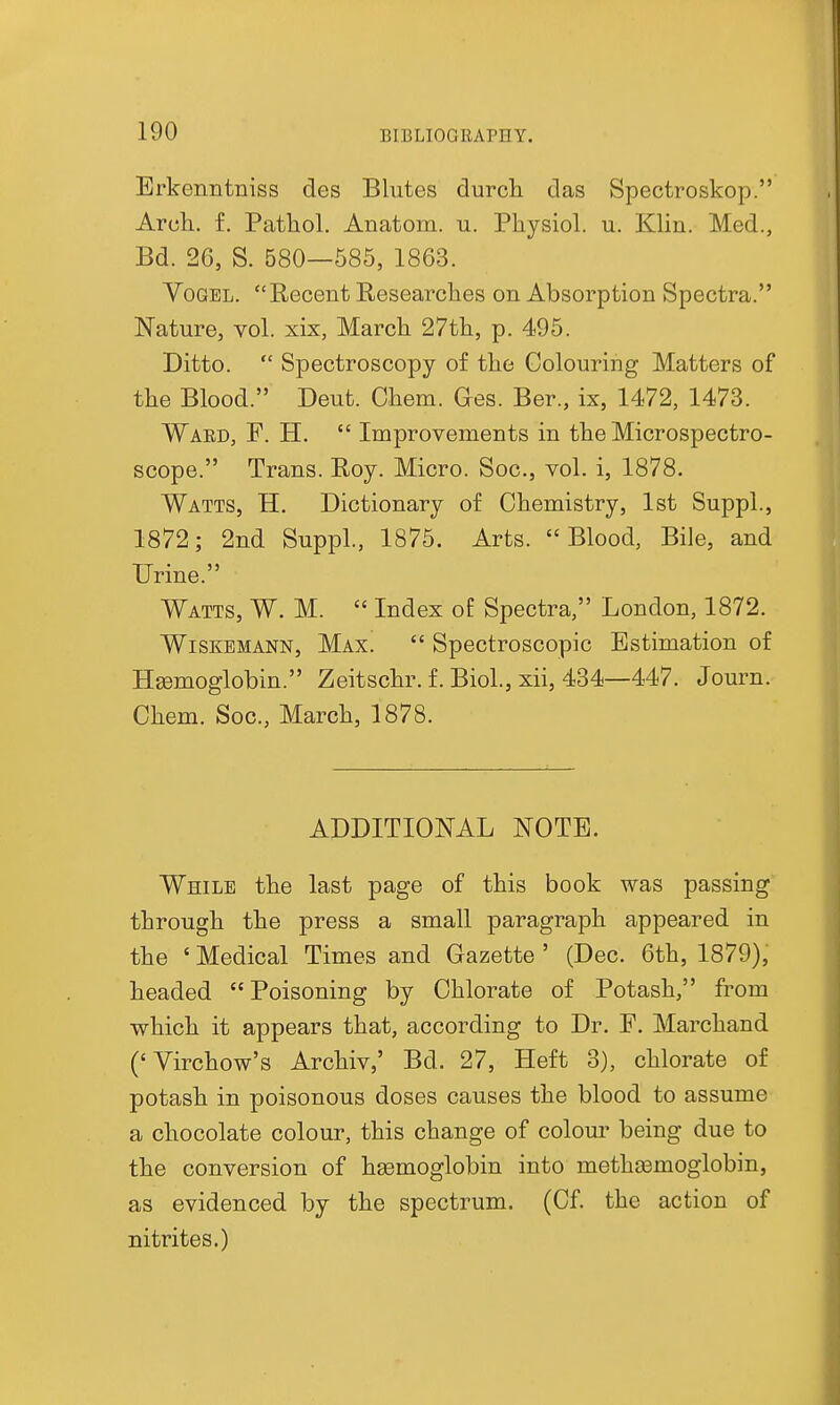 Erkenntniss des Blutes durch das Spectroskop. Aruli. f. Pathol. Anatom. n. Physiol, u. Klin. Med., Bd. 26, S. 580—585, 1863. VoGEL. Recent Researches on Absorption Spectra. Nature, vol. xix, March 27th, p. 495. Ditto.  Spectroscopy of the Colouring Matters of the Blood. Deut. Chem. Ges. Ber., ix, 1472, 1473. Waed, F. H.  Improvements in the Microspectro- scope. Trans. Roy. Micro. Soc, vol. i, 1878. Watts, H. Dictionary of Chemistry, 1st Suppl., 1872; 2nd Suppl., 1876. Arts. Blood, Bile, and Urine. Watts, W. M.  Index of Spectra, London, 1872. WiSKBMANN, Max.  Spectroscopic Estimation of Hgemoglobin. Zeitschr. f. Biol., xii, 434—447. Journ. Chem. Soc, March, 1878. ADDITIONAL NOTE. While the last page of this book was passing through the press a small paragraph appeared in the ' Medical Times and Gazette ' (Dec. 6th, 1879), headed Poisoning by Chlorate of Potash, from which it appears that, according to Dr. F. Marchand ('Virchow's Archiv,' Bd. 27, Heft 3), chlorate of potash in poisonous doses causes the blood to assume a chocolate colour, this change of colour being due to the conversion of hgemoglobin into methasmoglobin, as evidenced by the spectrum. (Cf. the action of nitrites.)
