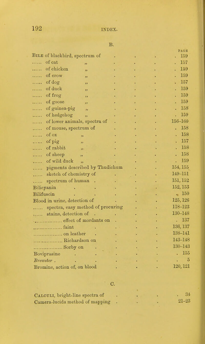 B. PAGE Bile of blackbird, spectrum of . . . . 169 of cat „ . . . . 157 ofcliicken „ .... 159 of crow „ .... 159 of dog „ .... 157 of duck „ .... 159 of frog „ .... 159 of goose „ .... 159 of guinea-pig „ .... 158 of hedgehog „ .... 159 of lower animals, spectra of . . . 156-160 of mouse, spectrum of ... . 158 of ox „ . . . . 158 of pig „ .... 157 of rabbit „ .... 158 of sheep „ .... 158 of wild duck „ .... 159 pigments described by Thudichum . . 154,155 sketch of chemistry of . . . 149-151 spectrum of human .... 151,152 Bilicyanin ..... 152,153 Bilifuscin ....... 150 Blood in urine, detection of . . . 125,126 spectra, easy method of procuring . . 118-123 stains, detection of . . . . 130-148 effect of mordants on . . . . 137 faint . . . . 136,137 on leather .... 138-141 Richardson on . . . 143-148 Sorbyon .... 130-143 Boviprasine ...... 155 Brewster . . . . . . .5 Bromine, action of, on blood . . . 120,121 C. Calculi, bright-line spectra of . . . .34 Camera-lucida method of mapping . . . 21-23