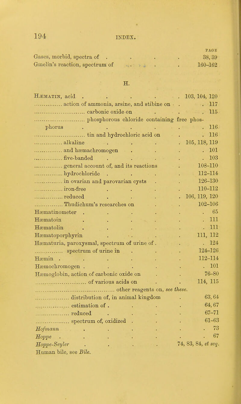 PAGE Gases, morbid, spectra of . . . . 38,39 Gmelin's reaction, spectrum of ... . 160-162 H. H^MATiN, acid . . . . . 103, 104, 120 action of ammonia, arsine, and stibine on • . . 117 cai'bonic oxide on . . . 115 pliosphorous chloride containing free pbos- pborus ...... 116 tin and bydrocUoric acid on . . 116 alkaline .... 105,118,119 and bsemacbromogen . . . . 101 , five-banded ..... 103 general account of, and its reactions . 108-110 bydrocbloride . . . . 112-114 in ovarian and parovarian cysts . . 126-130 ii-on-fi-ee .... 110-112 reduced .... 106, 119, 120 Thudicbum's researcbes on . . 102-106 Hsematinometer . . . . . .65 Hsematoin . . . . . .111 Hsematolin ...... Ill Hsematoporpbyrin . ■ . . . Ill, 112 Hsematuria, paroxysmal, spectrum of urine of. . . 124 spectrum of urine in . . . 124-126 Hajmin ...... 112-114 Hsemocbromogen . . . . . . 101 Haemoglobin, action of carbonic oxide on . . 76-80 of various acids on . . 114, 115 otber reagents on, see these. distribution of, in animal kingdom . 63, 64 estimation of . . . . 64, 67 i-educed .... 67-71 spectrum of, oxidized . . . 61-63 Sofmann . . . . . .73 Hoppe . , , . . . .67 Eoppe-Seyler . . . .74, 83,84, et seq. Human bile, see Bile.