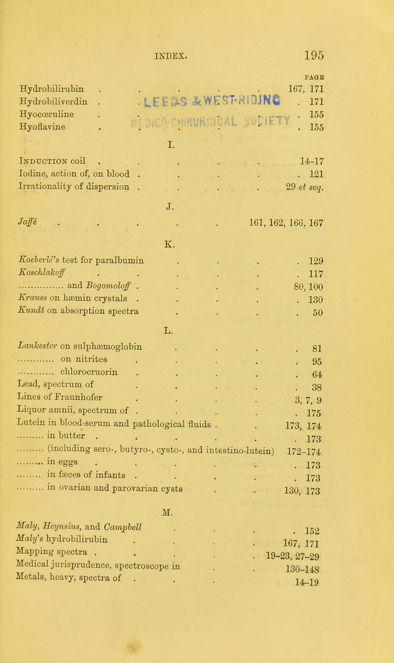 Hydi'obilirubin Hydrobiliverdin Hyocceruline Hyoflavine 167, 171 LEEaS <JcWE:ST-HID.INC . 171 155 Induction coil . Iodine, action of, on blood Irrationality of dispersion 14-17 . 121 29 et seq. Jaffe Koeberle's test for paralbumin Koschlakoff and Bogomoloff . Krauss on haemin crystals , Kundi on absorption spectra K. 161,162, 166,167 . 129 . 117 80,100 . 130 . 50 LanTcester on sulpbsemoglobin on nitrites .... chlorocruoi'in .... Lead, spectrum of .... Lines of Fraunhofer .... Liquor amnii, spectrum of . Lutein in blood-serum and pathological fluids . in butter ..... (including sero-, butyro-, cysto-, and intestino-lutein) 172-174 j^eggs . . . . . 273 in fseces of infants . . . . jyg . 81 . 95 . 64 . 38 3, 7, 9 . 175 173, 174 173 in ovarian and parovarian cysts M. Maly, Seynsius, and Campbell Maly's bydi-obUirabin Mapping spectra , Medical jurisprudence, spectroscope in Metals, beavy, spectra of . 130, 173 . 152 167, 171 19-23, 27-29 130-148 14-19