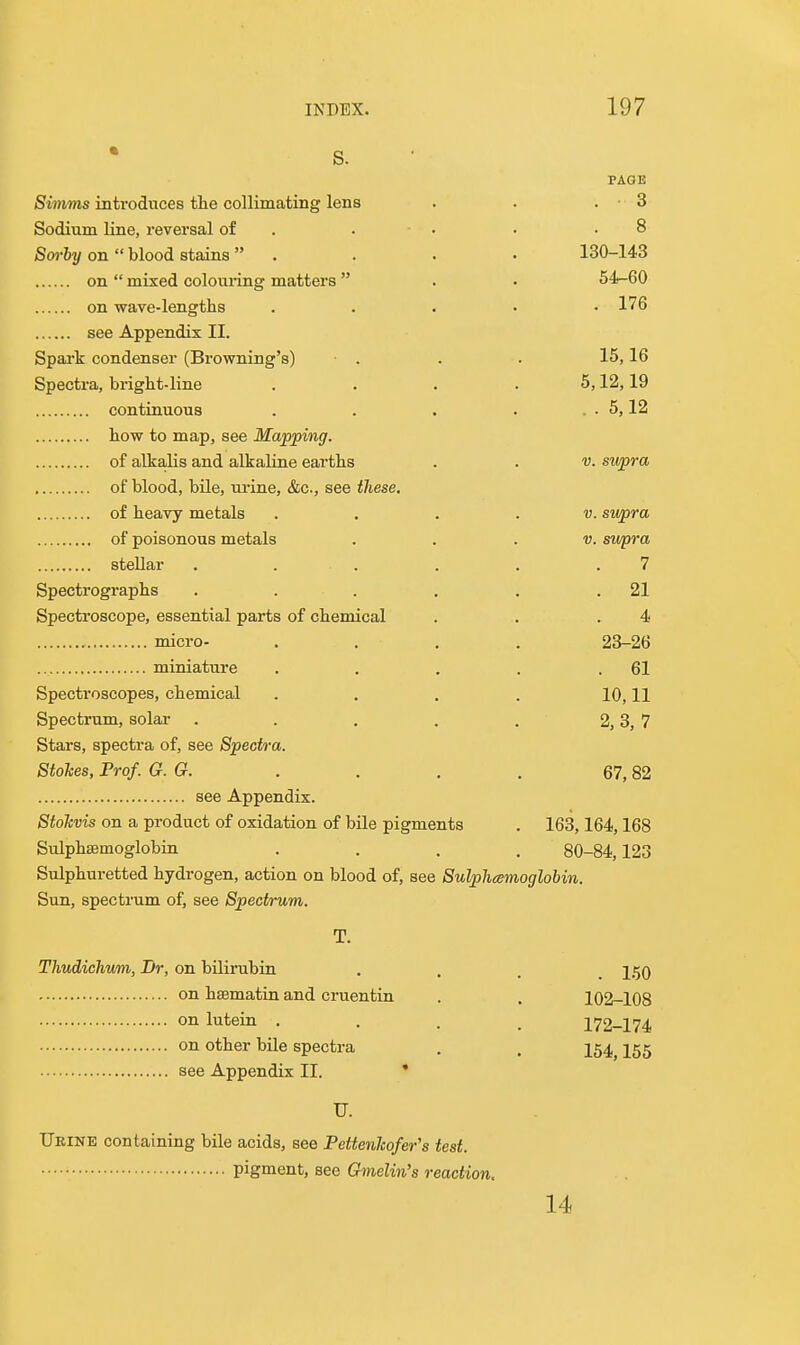 PAGE Simms introduces the collimating lens . . . • 3 Sodium line, reversal of . . • • .8 Sorhy on blood stains . . . • 130-143 on  mixed colouring matters  . • 54-60 on wave-lengths . . . • • 176 see Appendix II. Spark condenser (Browning's) • . . . 15,16 Spectra, bright-line . . . . 5,12,19 conttauous . . . . . . 5,12 how to map, see Mapping. of alkalis and alkaline earths . . v. supra of blood, bile, ui'ine, &c., see these, of heavy metals . . . . v. swpra of poisonous metals . . . v. swpra stellar . . . . . .7 Spectrographs . . . . . .21 Spectroscope, essential parts of chemical . . .4 micro- .... 23-26 miniature . . . . .61 Spectroscopes, chemical . . . . 10,11 Spectrum, solar . . . . . 2,3, 7 Stars, spectra of, see Spectra. Stokes, Prof. G. G. . . , . 67,82 see Appendix. Stohvis on a product of oxidation of bile pigments . 163,164,168 Sulphasmoglobin .... 80-84,123 Sulphuretted hydrogen, action on blood of, see Sulphamoglobin. Sun, spectrum of, see Spectrum. T. Thudichvm, Br, on bilirubin .... 150 on hsematin and cruentin . . 102-108 on lutein .... 172-174 on other bile spectra . . 254^ I55 see Appendix II. ' U. Urine containing bile acids, see Pettenkofer's test. pigment, see Gmelin's reaction. 14