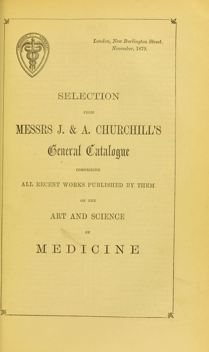 London, New Bivrlingion Street. November, 1879. SELECTION TEOM MESSES J. & A. CHURCHILL'S General Catalogue COMPEISING ALL EEOENT WOEKS PUBLISHED BY THEM ON THE AET AND SCIENCE OP MEDICINE