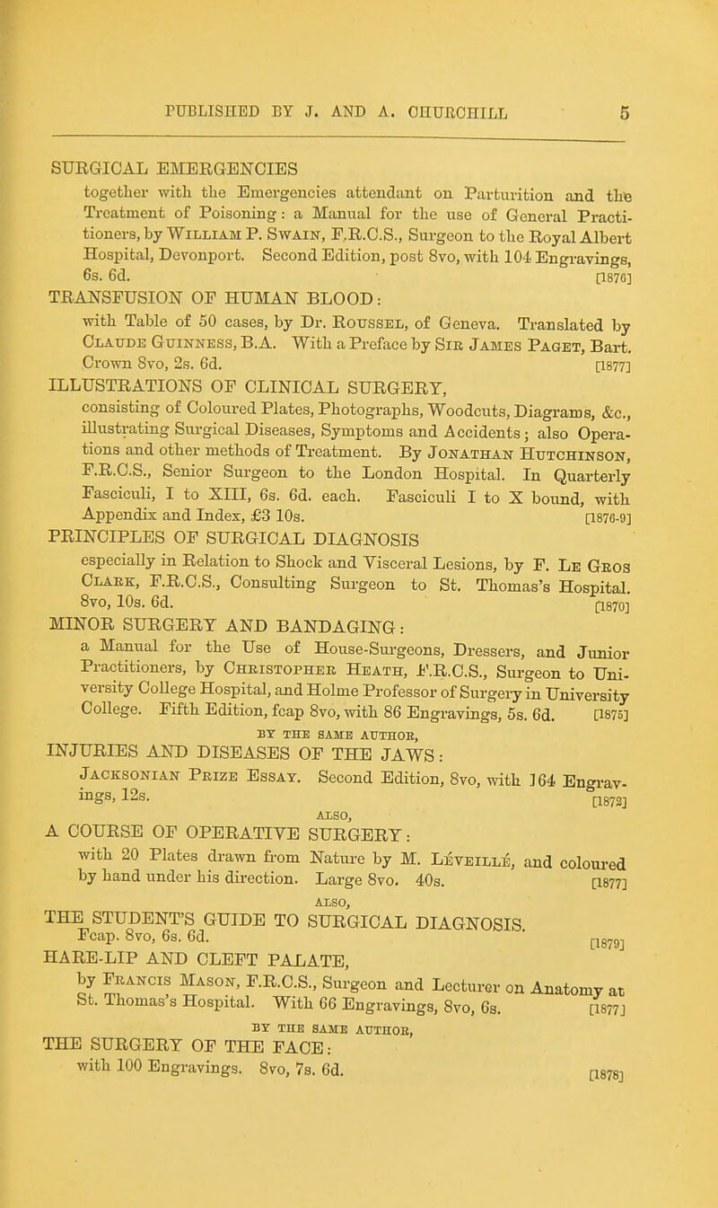 SURGICAL EMERGENCIES together witli tlie Emergencies attendant on Parturition and tLte Treatment of Poisoning: a Manual for the use of General Practi- tioners, by William P. Swain, F.R.O.S., Surgeon to the Royal Albert Hospital, Devonport. Second Edition, post 8vo, with 104 Engravings, 6s. 6d. [1876] TRANSFUSION OP HUMAN BLOOD: with Table of 50 cases, by Dr. Rotissel, of Geneva. Translated by Claude Guinness, B.A. With a Preface by Sir James Paget, Bart. Crown 8vo, 2s. 6d. [1877] ILLUSTRATIONS OF CLINICAL SURGERY, consisting of Coloured Plates, Photographs, Woodcuts, Diagrams, &c., illustrating Surgical Diseases, Symptoms and Accidents; also Opera- tions and other methods of Treatment. By Jonathan Hutchinson, F.R.C.S., Senior Surgeon to the London Hospital. In Quarterly Fasciculi, I to XIII, 6s. 6d. each. Fasciculi I to X bound, with Appendix and Index, £3 10s. [1876-9] PRINCIPLES OF SURGICAL DIAGNOSIS especially in Relation to Shock and Visceral Lesions, by F. Le Geos Claek, F.R.C.S., Consulting Surgeon to St. Thomas's Hospital. 8vo, 10s. 6d. (1870] MINOR SURGERY AND BANDAGING: a Manual for the Use of House-Surgeons, Dressers, and Junior Practitioners, by Christopher Heath, Jb'.R.C.S., Surgeon to Uni- versity College Hospital, and Holme Professor of Surgery in University College. Fifth Edition, fcap 8vo, with 86 Engravings, 5s. 6d. [1875] BY THE SAME AUTHOE, INJURIES AND DISEASES OF THE JAWS: Jacksonian Prize Essay. Second Edition, 8vo, with ]64 Engrav- ings, 12s. Also, A COURSE OF OPERATIVE SURGERY: with 20 Plates drawn from Nature by M. LivEiLLE, and coloured by hand under his direction. Large 8vo. 40s. [1877] ALSO, THE STUDENT'S GUIDE TO SURGICAL DIAGNOSIS Fcap. 8vo, 6s. 6d. * |-jg^gj HARE-LIP AND CLEFT PALATE, by Francis Mason, F.R.C.S., Surgeon and Lecturer on Anatomy at St. Thomas's Hospital. With 66 Engravings, 8vo, 6s. [1877] BY THE SAME AtTTHOE, THE SURGERY OF THE FACE: with 100 Engravings. 8vo, 7s. 6d. [isygj